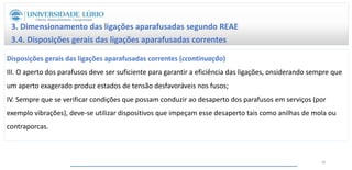3. Dimensionamento das ligações aparafusadas segundo REAE
3.4. Disposições gerais das ligações aparafusadas correntes
Disposições gerais das ligações aparafusadas correntes (ccontinuação)
III. O aperto dos parafusos deve ser suficiente para garantir a eficiência das ligações, onsiderando sempre que
um aperto exagerado produz estados de tensão desfavoráveis nos fusos;
IV. Sempre que se verificar condições que possam conduzir ao desaperto dos parafusos em serviços (por
exemplo vibrações), deve-se utilizar dispositivos que impeçam esse desaperto tais como anilhas de mola ou
contraporcas.
46
 