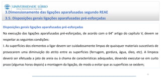 3.Dimensionamento das ligações aparafusadas segundo REAE
3.5. Disposições gerais ligações aparafusadas pré-esforçadas
Disposições gerais ligações aparafusadas pré-esforçadas
Na execução das ligações aparafusadas pré-esforçadas, de acordo com o 64° artigo do capítulo V, devem se
respeitar as seguintes condições:
I. As superfícies dos elementos a ligar devem ser cuidadosamente limpas de quaisquer materiais suscetíveis de
provocarem uma diminuição do atrito entre as superfícies (ferrugem, gordura, água, óleo, etc). A limpeza
deverá ser efetuada a jato de areia ou à chama de características adequadas, devendo executar-se em curto
prazo (algumas horas depois) a montagem da ligação, de modo a evitar que as superfícies se oxidem;
47
 
