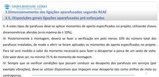3.Dimensionamento das ligações aparafusadas segundo REAE
3.5. Disposições gerais ligações aparafusadas pré-esforçadas
II. A estes tipos de parafusos deve-se aplicar momentos de aperto especificados no projeto, utilizando chaves
dinamométricas aferidas (erro máximo de ± 10%);
III. Posteriormente à montagem, deverá se fazer a verificação em pelo menos 10% do número total dos
parafusos instalados, de modo a aferir se foram aplicados os momentos de aperto especificados no projeto.
Para tal será medido o valor do momento necessário para fazer o desapertar a porca de um sexto de volta.
Este valor deve ser, no mínimo 75 % do momento de montagem.
IV. Sempre que se verificar condições que possam conduzir ao desaperto dos parafusos em serviços (por
exemplo vibrações), deve-se utilizar dispositivos que impeçam esse desaperto tais como anilhas de mola ou
contraporcas.
48
 