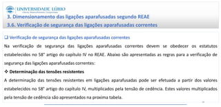 3. Dimensionamento das ligações aparafusadas segundo REAE
3.6. Verificação de segurança das ligações aparafusadas correntes
 Verificação de segurança das ligações aparafusadas correntes
Na verificação de segurança das ligações aparafusadas correntes devem se obedecer os estatutos
estabelecidos no 58° artigo do capítulo IV no REAE. Abaixo são apresentadas as regras para a verificação de
segurança das ligações aparafusadas correntes:
 Determinação das tensões resistentes
A determinação das tensões resistentes em ligações aparafusadas pode ser efetuada a partir dos valores
estabelecidos no 58° artigo do capítulo IV, multiplicados pela tensão de cedência. Estes valores multiplicados
pela tensão de cedência são apresentados na proxima tabela.
49
 