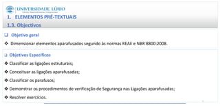 1. ELEMENTOS PRÉ-TEXTUAIS
1.3. Objectivos
 Objetivo geral
 Dimensionar elementos aparafusados segundo às normas REAE e NBR 8800:2008.
 Objetivos Específicos
❖ Classificar as ligações estruturais;
❖ Conceituar as ligações aparafusadas;
❖ Classificar os parafusos;
❖ Demonstrar os procedimentos de verificação de Segurança nas Ligações aparafusadas;
❖ Resolver exercícios.
5
 
