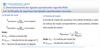3. Dimensionamento das ligações aparafusadas segundo REAE
3.6. Verificação de segurança das ligações aparafusadas correntes
 Tensão de corte
𝝉
𝒑𝒂𝒓𝒂𝒇𝒖𝒔𝒐𝒔 =
𝑭𝑺𝒅
𝒏∗𝑨𝒇𝒖𝒓𝒐
𝑪𝒐𝒓𝒕𝒆 𝒔𝒊𝒎𝒑𝒍𝒆𝒔
𝝉
𝒑𝒂𝒓𝒂𝒇𝒖𝒔𝒐𝒔 =
𝑭𝑺𝒅
𝟐𝒏∗𝑨𝒇𝒖𝒓𝒐
𝑪𝒐𝒓𝒕𝒆 𝒅𝒖𝒑𝒍𝒐
Onde:
 𝐹𝑆𝑑 – Esforço cortante [N];
 𝐴𝑓𝑢𝑟𝑜 − Secção do liso da espiga [𝑚2];
 n – Numero de parafusos na ligação;
 Tensão de tração
A tensão de tração dos parafusos será obtida dividindo o valor
do esforço de tração correspondente a cada parafuso, dividido
pela secção do núcleo;
𝝈𝒑𝒂𝒓𝒂𝒇𝒖𝒔𝒐 =
𝑭𝑺𝒓
𝒏 ∗ 𝑨𝒏𝒖𝒄𝒍𝒆𝒐
Onde: 𝐹𝑆𝑟 – É o esforço de tração [N]
 𝐴𝑛𝑢𝑐𝑙𝑒𝑜 – Secção do núcleo [𝑚2];
52
 