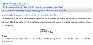 3. Dimensionamento das ligações aparafusadas segundo REAE
3.6. Verificação de segurança das ligações aparafusadas correntes
 Verificação de secções insuficientes para a transmissão de esforços
Deve verificar-se, se existe nos elementos ligados ou nos elementos de ligação alguma secção insuficiente para
a transmissão de esforços. Em particular para furos próximos dos bordos de chapas, a condição abaixo deverá
ser obedecida,
𝟎. 𝟖 𝑭𝑺𝒅
𝒏 ∗ 𝒂 ∗ 𝜺
≤ 𝒇𝒗𝒅
Onde:
a – distância do eixo do parafuso ou do rebite ao bordo mais próximo na direção do esforço que solicita a
ligação [mm];
54
 