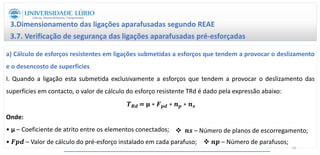 3.Dimensionamento das ligações aparafusadas segundo REAE
3.7. Verificação de segurança das ligações aparafusadas pré-esforçadas
a) Cálculo de esforços resistentes em ligações submetidas a esforços que tendem a provocar o deslizamento
e o desencosto de superfícies
I. Quando a ligação esta submetida exclusivamente a esforços que tendem a provocar o deslizamento das
superfícies em contacto, o valor de cálculo do esforço resistente TRd é dado pela expressão abaixo:
𝑻𝑹𝒅 = 𝛍 ∗ 𝑭𝒑𝒅 ∗ 𝒏𝒑 ∗ 𝒏𝒔
Onde:
• μ – Coeficiente de atrito entre os elementos conectados;
• 𝑭𝒑𝒅 – Valor de cálculo do pré-esforço instalado em cada parafuso;  𝒏𝒑 – Número de parafusos;
 𝒏𝒔 – Número de planos de escorregamento;
56
 