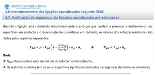 3.Dimensionamento das ligações aparafusadas segundo REAE
3.7. Verificação de segurança das ligações aparafusadas pré-esforçadas
Quando a ligação esta submetida simultaneamente a esforços que tendem a provocar o deslizamento das
superfícies em contacto e o desencosto das superfícies em contacto, os valores dos esforços resistentes são
dados pelas seguintes expressões:
𝑻𝑹𝒅 = 𝝁 ∗ 𝑭𝒑𝒅 𝟏 −
𝟎.𝟕𝑵𝑺𝒅
𝑭𝒑𝒅∗𝒏𝒑
∗ 𝒏𝒑 ∗ 𝒏𝒔 & 𝑵𝒑𝒅 = 𝑭𝒑𝒅 ∗ 𝒏𝒑
Onde:
 𝑁𝑆𝑑– Representa o valor do calculo do esforco normal actuante;
 Os restantes simbolos tem os seus respectivos significados indicados nas legendas das formulas anteriores.
58
 