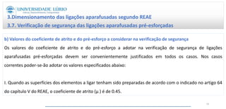 3.Dimensionamento das ligações aparafusadas segundo REAE
3.7. Verificação de segurança das ligações aparafusadas pré-esforçadas
b) Valores do coeficiente de atrito e do pré-esforço a considerar na verificação de segurança
Os valores do coeficiente de atrito e do pré-esforço a adotar na verificação de segurança de ligações
aparafusadas pré-esforçadas devem ser convenientemente justificados em todos os casos. Nos casos
correntes poder-se-ão adotar os valores especificados abaixo:
I. Quando as superfícies dos elementos a ligar tenham sido preparadas de acordo com o indicado no artigo 64
do capítulo V do REAE, o coeficiente de atrito (μ ) é de 0.45.
59
 
