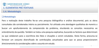 1. ELEMENTOS PRÉ-TEXTUAIS
1.4. Metodologia
 Metodologia
Para a realização deste trabalho fez-se uma pesquisa bibliográfica e análise documental, pois as obras
consultadas são corroboradas inteira ou parcialmente. Foi utilizada uma abordagem qualitativa de maneira a
buscar um aprofundamento da compreensão do problema, elucidando os conceitos necessários ao
entendimento da questão. Também se tratou uma pesquisa explicativa, buscando os factores que determinam
ou que colaboram para a ocorrência dos fatos e situações a serem estudadas. Desta forma, procurou-se
fornecer um conjunto diversificado de contribuições actualizadas para que se possa proporcionarem
direcionamento às considerações sobre o assunto em estudo.
6
 