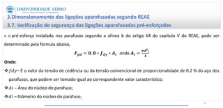 3.Dimensionamento das ligações aparafusadas segundo REAE
3.7. Verificação de segurança das ligações aparafusadas pré-esforçadas
II. O pré-esforço instalado nos parafusos segundo a alínea b do artigo 64 do capítulo V do REAE, pode ser
determinado pela fórmula abaixo,
𝑭𝒑𝒅 = 𝟎. 𝟖 ∗ 𝒇𝒅𝒚 ∗ 𝑨𝒊 onde 𝑨𝒊 =
𝝅𝒅𝟐
𝒊
𝟒
Onde:
𝑓𝑑𝑦– É o valor da tensão de cedência ou da tensão convencional de proporcionalidade de 0.2 % do aço dos
parafusos, que podem ser tomado igual ao correspondente valor característico;
𝐴𝑖 – Área do núcleo do parafuso;
𝑑𝑖 – Diâmetro do núcleo do parafuso;
60
 