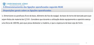 3.Dimensionamento das ligações aparafusadas segundo REAE
Disposições gerais sobre as ligações aparafusadas
62
1. Dimensione os parafusos (Furo da base, diâmetro do liso da espiga) da base do torno de bancada para que
sejam feitos de material de 𝐹𝑒510 . Considere que durante a utilização deste equipamento o operário exerça
uma forca de 100 KN, para que possa desbastar a madeira, e que a espessura da base seja de 5mm.
 