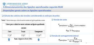 3.Dimensionamento das ligações aparafusadas segundo REAE
Disposições gerais sobre as ligações aparafusadas
64
 Cálculo dos valores das tensões considerando os esforços atuantes
 Tensão de corte
𝝉
𝒑𝒂𝒓𝒂𝒇𝒖𝒔𝒐𝒔 =
𝑭𝑺𝒅
𝒏∗𝑨𝒇𝒖𝒓𝒐
𝑪𝒐𝒓𝒕𝒆 𝒔𝒊𝒎𝒑𝒍𝒆𝒔
𝝉𝑹𝒅 ≥ 𝝉𝑷𝒂𝒓𝒂𝒇𝒖𝒔𝒐
𝝈𝒑𝒂𝒓𝒂𝒇𝒖𝒔𝒐 =
𝑭𝒔𝒅
𝒏 ∗ ∅𝒆𝒔𝒑𝒊𝒈𝒂 ∗ 𝜺
 Tensão de esmagamento lateral
 