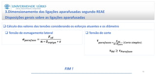 3.Dimensionamento das ligações aparafusadas segundo REAE
Disposições gerais sobre as ligações aparafusadas
66
 Cálculo dos valores das tensões considerando os esforços atuantes e os diâmetro
 Tensão de corte
𝝉
𝒑𝒂𝒓𝒂𝒇𝒖𝒔𝒐𝒔 =
𝑭𝑺𝒅
𝒏∗𝑨𝒇𝒖𝒓𝒐
𝑪𝒐𝒓𝒕𝒆 𝒔𝒊𝒎𝒑𝒍𝒆𝒔
𝝉𝑹𝒅 ≥ 𝝉𝑷𝒂𝒓𝒂𝒇𝒖𝒔𝒐
𝝈𝒑𝒂𝒓𝒂𝒇𝒖𝒔𝒐 =
𝑭𝒔𝒅
𝒏 ∗ ∅𝒆𝒔𝒑𝒊𝒈𝒂 ∗ 𝜺
 Tensão de esmagamento lateral
FIM !
 