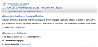 2. LIGAÇÕES APARAFUSADAS EM ESTRUTURAS METÁLICAS
2.1. Ligações em estruturas metálicas
 Conceito de ligações em Estruturas Metálicas
Segundo o Instituto Brasileiro de Siderurgia (2004), o termo ligação é aplicado a todos os detalhes construtivos
que promovam a união de partes da estrutura entre si ou a sua união com elementos externos a ela, como,
por exemplo, as fundações.
 Componentes das ligações
O IBS declara que as ligações se compõem de:
 Elementos de ligação;
 Meios de ligação [Conectores]. 7
 