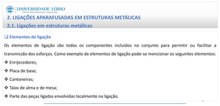 2. LIGAÇÕES APARAFUSADAS EM ESTRUTURAS METÁLICAS
2.1. Ligações em estruturas metálicas
 Elementos de ligação
Os elementos de ligação são todos os componentes incluídos no conjunto para permitir ou facilitar a
transmissão dos esforços. Como exemplo de elementos de ligação pode-se mencionar os seguintes elementos:
 Enrijecedores;
 Placa de base;
 Cantoneiras;
 Talas de alma e de mesa;
 Parte das peças ligadas envolvidas localmente na ligação.
8
 
