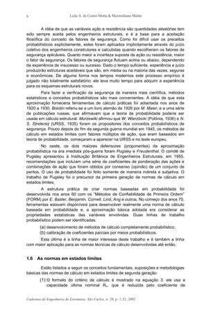 Leila A. de Castro Motta & Maximiliano Malite
Cadernos de Engenharia de Estruturas, São Carlos, n. 20, p. 1-32, 2002
6
A idéia de que as variáveis ação e resistência são quantidades aleatórias tem
sido sempre aceita pelos engenheiros estruturais, e é a base para a aceitação
filosófica do conceito de fatores de segurança. Como foi difícil usar os preceitos
probabilísticos explicitamente, estes foram aplicados implicitamente através do juízo
coletivo dos engenheiros construtores e calculistas quando escolheram os fatores de
segurança aplicáveis. Quanto maior a incerteza suposta da ação ou resistência, maior
o fator de segurança. Os fatores de segurança flutuam acima ou abaixo, dependendo
da experiência de insucesso ou sucesso. Dado o tempo suficiente, experiência e juízo
produzirão estruturas aceitáveis que são, em média ou na maioria das vezes, seguras
e econômicas. De alguma forma nos tempos modernos este processo empírico é
julgado não totalmente satisfatório: ele leva muito tempo para adquirir a experiência
para os esquemas estruturais novos.
Para fazer a verificação da segurança de maneira mais científica, métodos
estatísticos e conceitos probabilísticos são mais convenientes. A idéia de que esta
aproximação forneceria ferramentas de cálculo práticas foi adiantada nos anos de
1920 a 1930. Bolotin referiu-se a um livro alemão de 1926 por M. Maier, e a uma série
de publicações russas, que afirmavam que a teoria de probabilidade poderia ser
usada em cálculo estrutural. Murzewiki afirmou que W. Wierzbicki (Polônia, 1936) e N.
S. Streleckij (URSS, 1935) foram os propositores dos conceitos probabilísticos de
segurança. Pouco depois do fim da segunda guerra mundial em 1945, os métodos de
cálculo em estados limites com fatores múltiplos de ação, que eram baseados em
teoria de probabilidade, começaram a aparecer na URSS e no leste europeu.
No oeste, os dois maiores defensores (proponentes) da aproximação
probabilística na era imediata pós-guerra foram Pugsley e Freudenthal. O comitê de
Pugsley apresentou à Instituição Britânica de Engenheiros Estruturais, em 1955,
recomendações que incluíam uma série de coeficientes de ponderação das ações e
combinações de ação que foram obtidos por consenso (opinião) de um conjunto de
peritos. O uso de probabilidade foi feito somente de maneira indireta e subjetiva. O
trabalho de Pugsley foi o precursor da primeira geração de normas de cálculo em
estados limites.
A estrutura prática de criar normas baseadas em probabilidade foi
desenvolvida nos anos 60 com os “Métodos de Confiabilidade de Primeira Ordem”
(FORM) por E. Basler, Benjamin, Cornell, Lind, Ang e outros. No começo dos anos 70,
ferramentas estavam disponíveis para desenvolver realmente uma norma de cálculo
baseada em probabilidade e, a aproximação básica adotada era considerar as
propriedades estatísticas das variáveis envolvidas. Duas linhas de trabalho
probabilístico podem ser identificadas:
(a) desenvolvimento de métodos de cálculo completamente probabilístico;
(b) calibração de coeficientes parciais por meios probabilísticos.
Esta última é a linha de maior interesse deste trabalho e é também a linha
com maior aplicação para as normas técnicas de cálculo desenvolvidas até então.
1.6 As normas em estados limites
Estão listados a seguir os conceitos fundamentais, suposições e metodologias
básicas das normas de cálculo em estados limites de segunda geração:
(1) O formato do critério de cálculo é mostrado na equação 3: ele usa a
capacidade última nominal Rn, que é reduzida pelo coeficiente de
 