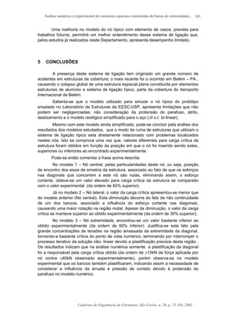 Análise numérica e experimental de estruturas espaciais constituídas de barras de extremidades...
Cadernos de Engenharia de Estruturas, São Carlos, n. 20, p. 75-103, 2002
101
Uma melhoria no modelo do nó típico com elemento de casca, prevista para
trabalhos futuros, permitirá um melhor entendimento desse sistema de ligação que,
pelos estudos já realizados neste Departamento, apresenta desempenho limitado.
5 CONCLUSÕES
A presença deste sistema de ligação tem originado um grande número de
acidentes em estruturas de cobertura; o mais recente foi o ocorrido em Belém – PA ,
causando o colapso global de uma estrutura espacial plana constituída por elementos
estruturais de alumínio e sistema de ligação típico, parte da cobertura do Aeroporto
Internacional de Belém.
Salienta-se que o modelo utilizado para simular o nó típico do protótipo
ensaiado no Laboratório de Estruturas da EESC-USP, apresenta limitações que não
podem ser negligenciadas: não consideração da protensão do parafuso, atrito,
deslizamento e o modelo reológico simplificado para o aço (σ xε bi-linear).
Mesmo com este modelo ainda simplificado, pode-se concluir pela análise dos
resultados dos modelos estudados, que o modo de ruína de estruturas que utilizam o
sistema de ligação típico esta diretamente relacionado com problemas localizados
nestes nós. Isto se comprova uma vez que, valores diferentes para carga crítica da
estrutura foram obtidos em função da posição em que o nó foi inserido sendo estes,
superiores ou inferiores ao encontrado experimentalmente.
Pode-se então comentar a frase acima descrita:
No modelo 1 – Nó central, pelas particularidades deste nó, ou seja, posição
de encontro dos eixos de simetria da estrutura, associado ao fato de que os esforços
nas diagonais que concorrem a este nó são nulas, eliminando assim, o esforço
cortante, obteve-se um valor elevado para carga crítica da estrutura se comparado
com o valor experimental (da ordem de 60% superior).
Já no modelo 2 – Nó lateral, o valor da carga crítica apresentou-se menor que
do modelo anterior (Nó central). Esta diminuição decorre do fato de não continuidade
de um dos banzos, associado a influência do esforço cortante nas diagonais,
causando uma maior rotação na região nodal. Apesar da diminuição, o valor da carga
crítica se manteve superior ao obtido experimentalmente (da ordem de 30% superior).
No modelo 3 – Nó extremidade, encontrou-se um valor bastante inferior ao
obtido experimentalmente (da ordem de 60% inferior). Justifica-se este fato pela
grande concentrações de tensões na região amassada da extremidade da diagonal,
tornando-a bastante crítica do ponto de vista numérico, terminando por interromper o
processo iterativo da solução não- linear devido a plastificação precoce desta região .
Os resultados indicam que na análise numérica somente a plastificação da diagonal
foi a responsável pela carga crítica obtida (da ordem de ≅15kN de força aplicada por
nó contra ≅40kN observado experimentalmente), porém observa-se no modelo
experimental que os banzos também plastificaram, indicando assim a necessidade de
considerar a influência da arruela e pressão de contato devido à protensão do
parafuso no modelo numérico.
 
