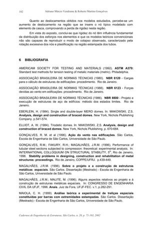 Adriano Márcio Vendrame & Roberto Martins Gonçalves
Cadernos de Engenharia de Estruturas, São Carlos, n. 20, p. 75-103, 2002
102
Quanto ao deslocamentos obtidos nos modelos estudados, percebe-se um
aumento de deslocamento na região que se insere o nó típico modelado com
elemento de casca, comprovando a perda de rigidez nesta região.
Em vista do exposto, conclui-se que rigidez do nó têm influência fundamental
da distribuição dos esforços nos elementos e que os modelos teóricos convencionais
não são capazes de reproduzir o modo de colapso observado, caracterizado pela
rotação excessiva dos nós e plastificação na região estampada dos tubos.
6 BIBLIOGRAFIA
AMERICAM SOCIETY FOR TESTING AND MATERIALS (1992). ASTM A370:
Standard test methods for tension testing of metalic materials (metric). Philadelphia.
ASSOCIAÇÃO BRASILEIRA DE NORMAS TÉCNICAS (1980). NBR 6120 - Cargas
para o cálculo de estruturas de edificações: procedimento. Rio de Janeiro.
ASSOCIAÇÃO BRASILEIRA DE NORMAS TÉCNICAS (1988). NBR 6123 - Forças
devidas ao vento em edificações: procedimento. Rio de Janeiro.
ASSOCIAÇÃO BRASILEIRA DE NORMAS TÉCNICAS (1986). NBR 8800 - Projeto e
execução de estruturas de aço de edifícios: método dos estados limites. Rio de
Janeiro.
EBERLEIN, H. (1984). Single and double-layer MERO domes. In: MAKOWSKI, Z.S.
Analysis, design and construction of braced domes. New York, Nichols Plublishing
Company. p.541-574.
ELLIOT, A. W. (1984). Triodetic domes. In: MAKOWSKI, Z.S. Analysis, design and
construction of braced domes. New York, Nichols Plublishing. p. 670-684.
GONÇALVES, R. M. et al (1996). Ação do vento nas edificações. São Carlos,
Escola de Engenharia de São Carlos, Universidade de São Paulo.
GONÇALVES, R.M.; FAKURY, R.H.; MAGALHÃES, J.R.M. (1996). Performance of
tubular steel sections subjected to compression: theoretical: experimental analysis. In:
INTERNATIONAL COLLOQUIUM ON STRUCTURAL STABILITY, 5th
, Rio de Janeiro,
1996. Stability problems in designing, construction and rehabilitation of metal
structures: proceedings. Rio de Janeiro, COPPE/UFRJ. p.439-449.
MAGALHÃES, J.R.M. (1996). Sobre o projeto e a construção de estruturas
metálicas espaciais. São Carlos. Dissertação (Mestrado) - Escola de Engenharia de
São Carlos, Universidade de São Paulo.
MAGALHÃES, J.R.M.; MALITE, M. (1996). Alguns aspectos relativos ao projeto e à
construção de estruturas metálicas espaciais. In: CONGRESSO DE ENGENHARIA
CIVIL DA UFJF, 1996. Anais. Juiz de Fora, UFJF-FEC. v.1, p.282-291.
MAIOLA, C. H. (1999). Análise teórica e experimental de treliças espaciais
constituídas por barras com extremidades estampadas. São Carlos. Dissertação
(Mestrado) - Escola de Engenharia de São Carlos, Universidade de São Paulo.
 