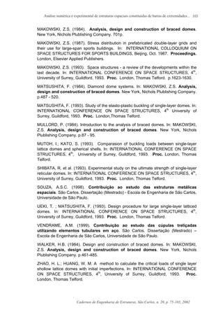 Análise numérica e experimental de estruturas espaciais constituídas de barras de extremidades...
Cadernos de Engenharia de Estruturas, São Carlos, n. 20, p. 75-103, 2002
103
MAKOWSKI, Z.S. (1984). Analysis, design and construction of braced domes.
New York, Nichols Plublishing Company. 701p.
MAKOWSKI, Z.S. (1987). Stress distribution in prefabricated double-layer grids and
their use for large-span sports buildings. In: INTERNATIONAL COLLOQUIUM ON
SPACE STRUCTURES FOR SPORTS BUILDINGS, Beijing, Oct. 1987. Proceedings.
London, Elsevier Applied Publishers.
MAKOWSKI, Z.S. (1993). Space structures - a review of the developments within the
last decade. In: INTERNATIONAL CONFERENCE ON SPACE STRUCTURES, 4th
,
University of Surrey, Guildford, 1993. Proc. London, Thomas Telford. p.1623-1630.
MATSUSHITA, F. (1984). Diamond dome systems. In: MAKOWSKI, Z.S. Analysis,
design and construction of braced domes. New York, Nichols Plublishing Company.
p.487 - 520.
MATSUSHITA, F. (1993). Study of the elasto-plastic buckling of single-layer domes. In:
INTERNATIONAL CONFERENCE ON SPACE STRUCTURES, 4th
University of
Surrey, Guildford, 1993. Proc. London,Thomas Telford.
MULLORD, P. (1984). Introduction to the analysis of braced domes. In: MAKOWSKI,
Z.S. Analysis, design and construction of braced domes. New York, Nichols
Plublishing Company. p.87 - 95.
MUTOH, I.; KATO, S. (1993). Comparasion of buckling loads between single-layer
lattice domes and spherical shells. In: INTERNATIONAL CONFERENCE ON SPACE
STRUCTURES, 4th
, University of Surrey, Guildford, 1993. Proc. London, Thomas
Telford.
SHIBATA, R. et al. (1993). Experimental study on the ultimate strength of single-layer
reticular domes. In: INTERNATIONAL CONFERENCE ON SPACE STRUCTURES, 4th
,
University of Surrey, Guildford, 1993. Proc. London, Thomas Telford.
SOUZA, A.S.C. (1998). Contribuição ao estudo das estruturas metálicas
espaciais. São Carlos. Dissertação (Mestrado) - Escola de Engenharia de São Carlos,
Universidade de São Paulo.
UEKI, T. ; MATSUSHITA, F. (1993). Design procedure for large single-layer latticed
domes. In: INTERNATIONAL CONFERENCE ON SPACE STRUCTURES, 4th
,
University of Surrey, Guildford, 1993. Proc. London, Thomas Telford.
VENDRAME, A.M. (1999). Contribuição ao estudo das cúpulas treliçadas
utilizando elementos tubulares em aço. São Carlos. Dissertação (Mestrado) –
Escola de Engenharia de São Carlos, Universidade de São Paulo.
WALKER, H.B. (1984). Design and construction of braced domes. In: MAKOWSKI,
Z.S. Analysis, design and construction of braced domes. New York, Nichols
Plublishing Company. p.461-485.
ZHAO, H. L.; HUANG, W. M. A method to calculate the critical loads of single layer
shollow lattice domes with initial imperfections. In: INTERNATIONAL CONFERENCE
ON SPACE STRUCTURES, 4th
, University of Surrey, Guildford, 1993. Proc.
London, Thomas Telford.
 
