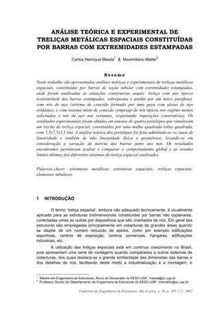 Cadernos de Engenharia de Estruturas, São Carlos, n. 20, p. 105-125, 2002
ANÁLISE TEÓRICA E EXPERIMENTAL DE
TRELIÇAS METÁLICAS ESPACIAIS CONSTITUÍDAS
POR BARRAS COM EXTREMIDADES ESTAMPADAS
Carlos Henrique Maiola
1
& Maximiliano Malite
2
R e s u m o
Neste trabalho são apresentadas análises teóricas e experimentais de treliças metálicas
espaciais, constituídas por barras de seção tubular com extremidades estampadas,
onde foram analisadas as situações construtivas usuais: treliça com nós típicos
(extremidade das barras estampadas, sobrepostas e unidas por um único parafuso),
com nós de aço (sistema de conexão formado por uma peça com aletas de aço
soldadas), e com sistema misto de conexão (emprego de nós típicos nas regiões menos
solicitadas e nós de aço nas restantes, respeitando imposições construtivas). Os
resultados experimentais foram obtidos em ensaios de quatro protótipos que simulavam
um trecho de treliça espacial, constituídos por uma malha quadrada sobre quadrada,
com 7,5x7,5x1,5 (m). A análise teórica dos protótipos foi feita admitindo-se os casos de
linearidade e também de não linearidade física e geométrica, levando-se em
consideração a variação de inércia das barras junto aos nós. Os resultados
encontrados permitiram avaliar e comparar o comportamento global e os estados
limites últimos dos diferentes sistemas de treliça espacial analisados.
Palavras-chave: estruturas metálicas; estruturas espaciais; treliças espaciais;
elementos tubulares.
1 INTRODUÇÃO
O termo ‘treliça espacial’, embora não adequado tecnicamente, é usualmente
aplicado para as estruturas tridimensionais constituídas por barras não coplanares,
conectadas umas as outras por dispositivos que são chamados de nós. Em geral tais
estruturas são empregadas principalmente em coberturas de grandes áreas quando
se dispõe de um número reduzido de apoios, como por exemplo edificações
esportivas, centros de exposição, centros comerciais, hangares, edificações
industriais, etc.
A utilização das treliças espaciais está em contínuo crescimento no Brasil,
pois apresentam uma série de vantagens quando comparadas a outros sistemas de
coberturas, dos quais destaca-se a grande similaridade das dimensões das barras e
dos detalhes de nós, facilitando deste modo a industrialização e a montagem, e
1
Mestre em Engenharia de Estruturas, Aluno de Doutorado na EESC-USP, maiola@sc.usp.br
2
Professor Doutor do Departamento de Engenharia de Estruturas da EESC-USP, mamalite@sc.usp.br
 