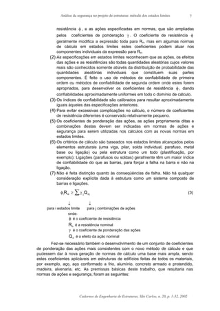 Análise da segurança no projeto de estruturas: método dos estados limites
Cadernos de Engenharia de Estruturas, São Carlos, n. 20, p. 1-32, 2002
7
resistência φ , e as ações especificadas em normas, que são ampliadas
pelos coeficientes de ponderação γ . O coeficiente de resistência φ
geralmente modifica a expressão toda para Rn, mas em algumas normas
de cálculo em estados limites estes coeficientes podem atuar nos
componentes individuais da expressão para Rn.
(2) As especificações em estados limites reconhecem que as ações, os efeitos
das ações e as resistências são todas quantidades aleatórias cujos valores
reais são conhecidos somente através da distribuição de probabilidade das
quantidades aleatórias individuais que constituem suas partes
componentes. É feito o uso de métodos de confiabilidade de primeira
ordem ou métodos de confiabilidade de segunda ordem onde estes forem
apropriados, para desenvolver os coeficientes de resistência φ , dando
confiabilidades aproximadamente uniformes em todo o domínio de cálculo.
(3) Os índices de confiabilidade são calibrados para resultar aproximadamente
iguais àqueles das especificações anteriores.
(4) Para evitar excessivas complicações no cálculo, o número de coeficientes
de resistência diferentes é conservado relativamente pequeno.
(5) Os coeficientes de ponderação das ações, as ações propriamente ditas e
combinações destas devem ser indicadas em normas de ações e
segurança para serem utilizadas nos cálculos com as novas normas em
estados limites.
(6) Os critérios de cálculo são baseados nos estados limites alcançados pelos
elementos estruturais (uma viga, pilar, solda individual, parafuso, metal
base ou ligação) ou pela estrutura como um todo (plastificação, por
exemplo). Ligações (parafusos ou soldas) geralmente têm um maior índice
de confiabilidade do que as barras, para forçar a falha na barra e não na
ligação.
(7) Não é feita distinção quanto às conseqüências de falha. Não há qualquer
consideração explícita dada à estrutura como um sistema composto de
barras e ligações.
φ γi ni j njR Q≥ ∑ (3)
↓ ↓
para i estados limite para j combinações de ações
onde:
φ é o coeficiente de resistência
Rn é a resistência nominal
γ é o coeficiente de ponderação das ações
Qn é o efeito da ação nominal
Fez-se necessário também o desenvolvimento de um conjunto de coeficientes
de ponderação das ações mais consistentes com o novo método de cálculo e que
pudessem dar à nova geração de normas de cálculo uma base mais ampla, sendo
estes coeficientes aplicáveis em estruturas de edifícios feitas de todos os materiais,
por exemplo, aço, aço conformado a frio, alumínio, concreto armado e protendido,
madeira, alvenaria, etc. As premissas básicas deste trabalho, que resultaria nas
normas de ações e segurança, foram as seguintes:
 