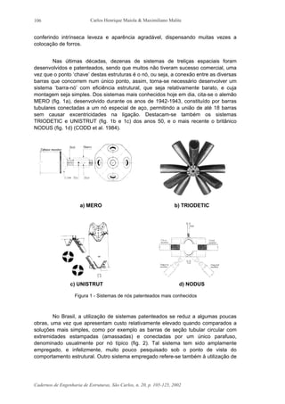 Carlos Henrique Maiola & Maximiliano Malite
Cadernos de Engenharia de Estruturas, São Carlos, n. 20, p. 105-125, 2002
106
conferindo intrínseca leveza e aparência agradável, dispensando muitas vezes a
colocação de forros.
Nas últimas décadas, dezenas de sistemas de treliças espaciais foram
desenvolvidos e patenteados, sendo que muitos não tiveram sucesso comercial, uma
vez que o ponto ‘chave’ destas estruturas é o nó, ou seja, a conexão entre as diversas
barras que concorrem num único ponto, assim, torna-se necessário desenvolver um
sistema ‘barra-nó’ com eficiência estrutural, que seja relativamente barato, e cuja
montagem seja simples. Dos sistemas mais conhecidos hoje em dia, cita-se o alemão
MERO (fig. 1a), desenvolvido durante os anos de 1942-1943, constituído por barras
tubulares conectadas a um nó especial de aço, permitindo a união de até 18 barras
sem causar excentricidades na ligação. Destacam-se também os sistemas
TRIODETIC e UNISTRUT (fig. 1b e 1c) dos anos 50, e o mais recente o britânico
NODUS (fig. 1d) (CODD et al. 1984).
a) MERO b) TRIODETIC
c) UNISTRUT d) NODUS
Figura 1 - Sistemas de nós patenteados mais conhecidos
No Brasil, a utilização de sistemas patenteados se reduz a algumas poucas
obras, uma vez que apresentam custo relativamente elevado quando comparados a
soluções mais simples, como por exemplo as barras de seção tubular circular com
extremidades estampadas (amassadas) e conectadas por um único parafuso,
denominado usualmente por nó típico (fig. 2). Tal sistema tem sido amplamente
empregado, e infelizmente, muito pouco pesquisado sob o ponto de vista do
comportamento estrutural. Outro sistema empregado refere-se também à utilização de
 