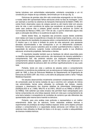 Análise teórica e experimental de treliças metálicas espaciais constituídas por barras....
Cadernos de Engenharia de Estruturas, São Carlos, n. 20, p. 105-125, 2002
107
barras tubulares com extremidades estampadas, entretanto conectadas a um nó
constituído por chapas de aço soldadas, denominado por nó de aço (fig. 3).
Estruturas de grandes vãos têm sido construídas empregando os nós típicos,
e muitas delas têm apresentado falhas estruturais ainda na fase de montagem, como
por exemplo a ocorrida na cobertura do Aeroporto Internacional de Belém (1999). Em
outras foram observados casos de colapso parcial ou até mesmo total com poucos
anos de vida, e sem ocorrência de ações que excederam as previstas no projeto,
neste caso pode-se citar o colapso global ocorrido na estrutura do Centro de
Convenções de Manaus (1995), com 110m de vão, o qual foi observado alguns dias
após a colocação das telhas e na ausência da ação do vento.
Diante destes fatos, as respostas das prováveis causas destes acidentes
eram dadas com base na experiência e intuição de muitos engenheiros, uma vez que
não se dispunha de resultados de pesquisa sobre o comportamento de tais estruturas.
É intuitivo que o nó típico é limitado do ponto de vista estrutural, pois apresenta
elevadas excentricidades e não corresponde a um nó efetivamente constituído.
Entretanto, haviam poucos subsídios para se avaliar quantitativamente a rigidez e a
capacidade da estrutura, surgindo muitas controvérsias quanto à sua eficiência
estrutural, envolvendo projetistas, fabricantes e clientes.
É importante ressaltar também que as hipóteses de cálculo assumidas para
os detalhes das ligações nestas estruturas, não reproduzem de maneira satisfatória o
comportamento real, não existindo estudos que expliquem detalhadamente o
comportamento dessas ligações, apesar de ser um dos fatores que influenciam no
comportamento global da estrutura além de contribuir significativamente no seu custo
total.
Portanto, tendo em vista a carência de estudos sobre o comportamento
estrutural e a ocorrência de problemas com as estruturas em treliça espacial, foi que a
partir de 1995, a Área de Estruturas Metálicas do Departamento de Engenharia de
Estruturas da EESC-USP, deu início a uma série de pesquisas sobre o tema ‘Treliças
Metálicas Espaciais’.
Os estudos desenvolvidos inicialmente consistiram simplesmente em ensaios
de compressão axial de barras isoladas de aço e alumínio com variação de inércia
nas extremidades, barras estas utilizadas na confecção das treliças, visando
comparar o desempenho dos diversos detalhes de extremidade (estampagem)
[GONÇALVES et al. (1996), MALITE et al.(1997), SÁLES et al.(1996a) e SÁLES et
al.(1996b)]. Vale salientar que estes ensaios não permitem fazer extrapolações para
barras componentes de uma treliça espacial, tendo em vista que o comportamento de
uma barra isolada é conseqüência de condições de contorno que são diferentes das
apresentadas pela mesma barra inserida na estrutura.
Portanto, para uma análise mais profunda e representativa e um melhor
entendimento deste tipo de estrutura, foram realizadas análises teóricas e
experimentais de protótipos de treliça metálica espacial, tendo como objetivo principal
analisar o comportamento e a capacidade destas estruturas com ênfase nos dois
sistemas mais utilizados no Brasil (nó típico e nó de aço), e avaliar a adequabilidade
de diversos modelos teóricos.
 