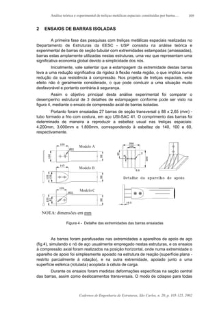 Análise teórica e experimental de treliças metálicas espaciais constituídas por barras....
Cadernos de Engenharia de Estruturas, São Carlos, n. 20, p. 105-125, 2002
109
2 ENSAIOS DE BARRAS ISOLADAS
A primeira fase das pesquisas com treliças metálicas espaciais realizadas no
Departamento de Estruturas da EESC - USP consistiu na análise teórica e
experimental de barras de seção tubular com extremidades estampadas (amassadas),
barras estas amplamente utilizadas nestas estruturas, uma vez que representam uma
significativa economia global devido a simplicidade dos nós.
Inicialmente, vale salientar que a estampagem da extremidade destas barras
leva a uma redução significativa da rigidez à flexão nesta região, o que implica numa
redução da sua resistência à compressão. Nos projetos de treliças espaciais, este
efeito não é geralmente considerado, o que pode conduzir a uma situação muito
desfavorável e portanto contrária à segurança.
Assim o objetivo principal desta análise experimental foi comparar o
desempenho estrutural de 3 detalhes de estampagem conforme pode ser visto na
figura 4, mediante o ensaio de compressão axial de barras isoladas.
Portanto foram ensaiadas 27 barras de seção transversal φ 88 x 2,65 (mm) -
tubo formado a frio com costura, em aço USI-SAC 41. O comprimento das barras foi
determinado de maneira a reproduzir a esbeltez usual nas treliças espaciais:
4.200mm, 3.000mm e 1.800mm, correspondendo à esbeltez de 140, 100 e 60,
respectivamente.
Figura 4 - Detalhe das extremidades das barras ensaiadas
As barras foram parafusadas nas extremidades a aparelhos de apoio de aço
(fig.4), simulando o nó de aço usualmente empregado nestas estruturas, e os ensaios
à compressão axial foram realizados na posição horizontal, onde numa extremidade o
aparelho de apoio foi simplesmente apoiado na estrutura de reação (superfície plana -
restrito parcialmente à rotação), e na outra extremidade, apoiado junto a uma
superfície esférica (rotulada) acoplada à célula de carga.
Durante os ensaios foram medidas deformações específicas na seção central
das barras, assim como deslocamentos transversais. O modo de colapso para todas
 