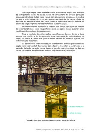 Análise teórica e experimental de treliças metálicas espaciais constituídas por barras....
Cadernos de Engenharia de Estruturas, São Carlos, n. 20, p. 105-125, 2002
113
Sob os protótipos foram montadas quatro estruturas de reação para aplicação
do carregamento, fixadas na laje de reação. O carregamento foi aplicado por quatro
atuadores hidráulicos do tipo haste vazada com acionamento simultâneo, de modo a
garantir a uniformidade da força nos quatros nós centrais do banzo inferior da
estrutura, no sentido de cima para baixo, sendo a intensidade da força medida por
células de carga acopladas na face inferior dos atuadores (fig. 8).
Os deslocamentos horizontais e verticais dos apoios, bem como os verticais
do nó central (flechas) e dos nós periféricos junto aos apoios (banzo superior) foram
medidos por transdutores de deslocamento.
Para a medição das deformações específicas nas barras, devido a dupla
simetria dos protótipos, foi implementada uma instrumentação mais detalhada na
região do vértice A, sendo que para os outros vértices foi instalada apenas uma
instrumentação de controle.
As deformações foram medidas por extensômetros elétricos posicionados na
seção transversal central das barras, com objetivo de avaliar a compressão e a
evolução da flexão na seção central destas, e também nas extremidade de diversas
barras, para avaliar as deformações junto ao nó (concentração de tensões).
Figura 8 – Vista geral e detalhe da estrutura para aplicação de força
 