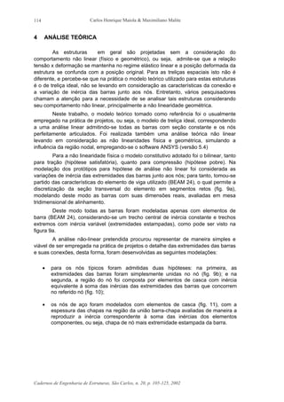 Carlos Henrique Maiola & Maximiliano Malite
Cadernos de Engenharia de Estruturas, São Carlos, n. 20, p. 105-125, 2002
114
4 ANÁLISE TEÓRICA
As estruturas em geral são projetadas sem a consideração do
comportamento não linear (físico e geométrico), ou seja, admite-se que a relação
tensão x deformação se mantenha no regime elástico linear e a posição deformada da
estrutura se confunda com a posição original. Para as treliças espaciais isto não é
diferente, e percebe-se que na prática o modelo teórico utilizado para estas estruturas
é o de treliça ideal, não se levando em consideração as características da conexão e
a variação de inércia das barras junto aos nós. Entretanto, vários pesquisadores
chamam a atenção para a necessidade de se analisar tais estruturas considerando
seu comportamento não linear, principalmente a não linearidade geométrica.
Neste trabalho, o modelo teórico tomado como referência foi o usualmente
empregado na prática de projetos, ou seja, o modelo de treliça ideal, correspondendo
a uma análise linear admitindo-se todas as barras com seção constante e os nós
perfeitamente articulados. Foi realizada também uma análise teórica não linear
levando em consideração as não linearidades física e geométrica, simulando a
influência da região nodal, empregando-se o software ANSYS (versão 5.4)
Para a não linearidade física o modelo constitutivo adotado foi o bilinear, tanto
para tração (hipótese satisfatória), quanto para compressão (hipótese pobre). Na
modelação dos protótipos para hipótese de análise não linear foi considerada as
variações de inércia das extremidades das barras junto aos nós; para tanto, tomou-se
partido das características do elemento de viga utilizado (BEAM 24), o qual permite a
discretização da seção transversal do elemento em segmentos retos (fig. 9a),
modelando deste modo as barras com suas dimensões reais, avaliadas em mesa
tridimensional de alinhamento.
Deste modo todas as barras foram modeladas apenas com elementos de
barra (BEAM 24), considerando-se um trecho central de inércia constante e trechos
extremos com inércia variável (extremidades estampadas), como pode ser visto na
figura 9a.
A análise não-linear pretendida procurou representar de maneira simples e
viável de ser empregada na prática de projetos o detalhe das extremidades das barras
e suas conexões, desta forma, foram desenvolvidas as seguintes modelações:
• para os nós típicos foram admitidas duas hipóteses: na primeira, as
extremidades das barras foram simplesmente unidas no nó (fig. 9b); e na
segunda, a região do nó foi composta por elementos de casca com inércia
equivalente à soma das inércias das extremidades das barras que concorrem
no referido nó (fig. 10);
• os nós de aço foram modelados com elementos de casca (fig. 11), com a
espessura das chapas na região da união barra-chapa avaliadas de maneira a
reproduzir a inércia correspondente à soma das inércias dos elementos
componentes, ou seja, chapa de nó mais extremidade estampada da barra.
 