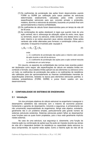 Leila A. de Castro Motta & Maximiliano Malite
Cadernos de Engenharia de Estruturas, São Carlos, n. 20, p. 1-32, 2002
8
(1) Os coeficientes de ponderação das ações foram desenvolvidos usando
FORM ou SORM por calibração para casos padrões de estruturas
determinadas estaticamente, calculadas pelas então correntes
especificações estruturais para aço, concreto armado e protendido,
madeira, alumínio e estruturas de alvenaria, buscando um produto final com
aproximadamente a mesma confiabilidade.
(2) Os coeficientes de cálculo foram desenvolvidos para um tempo de vida útil
de 50 anos.
(3) As combinações de ações obedecem à regra que quando mais de uma
ação variável, isto é, sobrecarga de utilização, ações do vento, neve, água
ou terremoto, atuam na estrutura, então somente uma destas toma o seu
valor máximo e as outras assumem seus valores reduzidos. Estas ações
variáveis são então alternadas para fornecer a combinação crítica para o
calculista. O esquema é ilustrado pela equação 4.
γ γ γD D i ni j njQ Q Q+ + ∑ (4)
onde:
γ i é o coeficiente de ponderação das ações para o máximo valor previsto
da ação durante a vida útil da estrutura.
γ j é o coeficiente de ponderação das ações para a ação variável reduzida
ou arbitrada em um certo tempo.
Em resumo, os aspectos de confiabilidade das normas mais recentes podem
ser declarados como segue: são especificações de cálculo em estados limites em
conteúdo e formato; seus estados limites aplicam-se aos elementos ou estrutura como
um todo; os coeficientes de ponderação das ações e os coeficientes de resistência
são calibrados para dar aproximadamente as mesmas confiabilidades inerentes às
especificações anteriores, testadas na época para elementos estruturais padrões; e
métodos probabilísticos (FORM, SORM) e juízos foram usados em seu
desenvolvimento.
2 CONFIABILIDADE DE SISTEMAS DE ENGENHARIA
2.1 Introdução
Um dos principais objetivos do cálculo estrutural na engenharia é assegurar o
desempenho satisfatório das estruturas com o máximo de economia possível.
Certamente a garantia de desempenho, incluindo a segurança, é primeiramente (se
não unicamente) responsabilidade de engenheiros. Atingir este objetivo, entretanto,
geralmente não é um problema simples, particularmente pelo grande número de
sistemas estruturais existentes. Sistemas estruturais podem falhar ao desempenhar
suas funções para as quais foram projetados, pois o risco está geralmente implícito
nestes sistemas.
No caso de uma estrutura, sua segurança é, claramente, uma função da
máxima ação (ou combinação de ações) que lhe pode ser imposta durante seu tempo
de vida útil e dependerá também da resistência ou capacidade desta estrutura ou
seus componentes, de suportar estas ações. Como a máxima ação da vida útil de
 