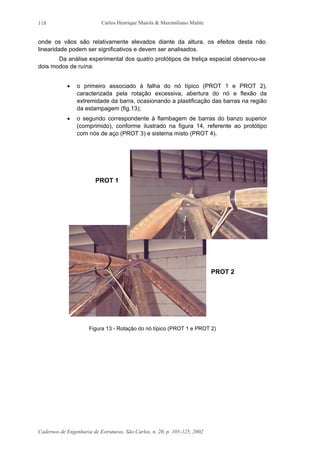 Carlos Henrique Maiola & Maximiliano Malite
Cadernos de Engenharia de Estruturas, São Carlos, n. 20, p. 105-125, 2002
118
onde os vãos são relativamente elevados diante da altura, os efeitos desta não
linearidade podem ser significativos e devem ser analisados.
Da análise experimental dos quatro protótipos de treliça espacial observou-se
dois modos de ruína:
• o primeiro associado à falha do nó típico (PROT 1 e PROT 2),
caracterizada pela rotação excessiva, abertura do nó e flexão da
extremidade da barra, ocasionando a plastificação das barras na região
da estampagem (fig.13);
• o segundo correspondente à flambagem de barras do banzo superior
(comprimido), conforme ilustrado na figura 14, referente ao protótipo
com nós de aço (PROT 3) e sistema misto (PROT 4).
PROT 1
PROT 2
Figura 13 - Rotação do nó típico (PROT 1 e PROT 2)
 