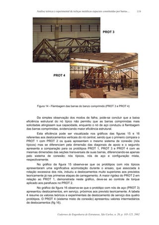 Análise teórica e experimental de treliças metálicas espaciais constituídas por barras....
Cadernos de Engenharia de Estruturas, São Carlos, n. 20, p. 105-125, 2002
119
PROT 3
PROT 4
Figura 14 - Flambagem das barras do banzo comprimido (PROT 3 e PROT 4)
Da simples observação dos modos de falha, pode-se concluir que a baixa
eficiência estrutural do nó típico não permitiu que as barras comprimidas mais
solicitadas atingissem sua capacidade, enquanto o nó de aço conduziu à flambagem
das barras comprimidas, evidenciando maior eficiência estrutural.
Esta eficiência pode ser visualizada nos gráficos das figuras 15 e 16
referentes aos deslocamentos verticais do nó central, sendo que o primeiro compara o
PROT 1 com PROT 2 os quais apresentam o mesmo sistema de conexão (nós
típicos) mas se diferenciam pela dimensão das diagonais de apoio e o segundo
apresenta a comparação para os protótipos PROT 1, PROT 3 e PROT 4 com as
mesmas dimensões das seções transversais de suas barras, diferenciando-se apenas
pelo sistema de conexão; nós típicos, nós de aço e configuração mista,
respectivamente.
No gráfico da figura 15 observa-se que os protótipos com nós típicos
apresentaram uma significativa acomodação durante o ensaio, que associada à
rotação excessiva dos nós, induziu a deslocamentos muito superiores aos previstos
teoricamente já nas primeiras etapas de carregamento. A maior rigidez do PROT 2 em
relação ao PROT 1, demonstrada neste gráfico, deve-se ao controle de torque
aplicado aos parafusos no PROT 2.
No gráfico da figura 16 observa-se que o protótipo com nós de aço (PROT 3)
apresentou deslocamentos, em serviço, próximos aos previsto teoricamente. A tabela
4 resume os valores teóricos e experimentais de deslocamento de serviço dos quatro
protótipos. O PROT 4 (sistema misto de conexão) apresentou valores intermediários
de deslocamentos (fig 16).
 