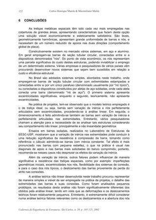 Carlos Henrique Maiola & Maximiliano Malite
Cadernos de Engenharia de Estruturas, São Carlos, n. 20, p. 105-125, 2002
122
6 CONCLUSÕES
As treliças metálicas espaciais têm sido cada vez mais empregadas nas
coberturas de grandes áreas, apresentando características que fazem desta opção
uma solução viável economicamente e esteticamente satisfatória. São leves,
geometricamente harmônicas, apresentam grande uniformidade de barras e nós, e
necessitam de um número reduzido de apoios nas duas direções (comportamento
global de placa).
Construtivamente existem no mercado vários sistemas, em aço e alumínio.
Em geral empregam-se barras de seção tubular circular, conectadas entre si a
dispositivos denominados "nós". Do ponto de vista econômico, os nós representam
uma parcela significativa do custo destas estruturas, podendo inviabilizar o emprego
de um determinado sistema. Várias empresas e pesquisadores de vários países vêm
procurando desenvolver novos sistemas que sejam bem sucedidos em relação a
custo e eficiência estrutural.
No Brasil são adotados sistemas simples, abordados neste trabalho, onde
empregam-se barras de seção tubular circular com extremidades estampadas e
conectadas entre si por um único parafuso (denominado usualmente por "nó típico"),
ou conectadas a dispositivos constituídos por aletas de aço soldadas, onde cada aleta
conecta uma barra (denominado "nó de aço"). O primeiro sistema apresenta
excentricidades significativas, enquanto o segundo, teoricamente, não apresenta
excentricidades.
Na prática de projetos, tem-se observado que o modelo teórico empregado é
o de treliça ideal, ou seja, barras sem variação de inércia e nós perfeitamente
articulados sem excentricidades, procedendo-se à análise linear. Em seguida, o
dimensionamento é feito admitindo-se também as barras sem variação de inércia e
perfeitamente articuladas nas extremidades. Entretanto, vários pesquisadores
chamam a atenção para a necessidade de se analisar tais estruturas considerando
seu comportamento não linear, principalmente a não linearidade geométrica.
Ensaios em barras isoladas, realizados no Laboratório de Estruturas da
EESC-USP, mostraram que a variação de inércia nas extremidades pode conduzir à
uma redução significativa da resistência à compressão da barra, tomando como
referência o cálculo admitindo-se barras com inércia constante. Tal efeito é mais
pronunciado nas barras com pequena esbeltez, o que na prática é usual nas
diagonais de apoio e nas barras mais solicitadas do banzo comprimido, portanto,
recomenda-se nesses casos não desprezar os efeitos da variação da inércia.
Além da variação de inércia, outros fatores podem influenciar de maneira
significativa a resistência das treliças espaciais, como por exemplo: imperfeições
geométricas iniciais, excentricidades nos nós, flexibilidade dos sistemas de conexão,
e para o caso dos nós típicos, o deslizamento das barras proveniente da perda do
atrito nas conexões.
A análise teórica não linear desenvolvida neste trabalho procurou representar
de maneira simples e viável de ser empregada na prática de projetos, o detalhe das
extremidades das barras e suas conexões. Como foram analisados pequenos
protótipos, os resultados desta análise não foram significativamente diferentes dos
obtidos pela análise linear, tendo em vista que as deformações e os deslocamentos
teóricos foram relativamente pequenos. Entretanto, é extremamente difícil considerar
numa análise teórica fatores relevantes como os deslizamentos e a abertura dos nós
 