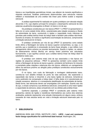 Análise teórica e experimental de treliças metálicas espaciais constituídas por barras....
Cadernos de Engenharia de Estruturas, São Carlos, n. 20, p. 105-125, 2002
123
típicos e as imperfeições geométricas iniciais, que alteram de maneira significativa a
resposta estrutural. Análises preliminares desenvolvidas para estruturas maiores
refletem a necessidade de uma análise não linear para melhor avaliar a resposta
estrutural.
A análise experimental foi realizada em quatro protótipos com elevada relação
altura/vão (1:5), cujo objetivo principal foi comparar o desempenho estrutural de dois
sistemas usualmente empregados no Brasil: nó típico e nó de aço.
Os protótipos constituídos por nós típicos (PROT 1 e PROT 2) apresentaram a
falha do nó como estado limite último, caracterizada pela rotação excessiva e flexão
da extremidade da barra, conduzindo à rigidez e capacidade muito inferiores às
previstas pela análise teórica linear de treliça ideal e também pela análise não-linear.
Durante os ensaios, foi notória a significativa acomodação da estrutura, comprovando
a limitação estrutural do nó típico.
O protótipo constituído por nós de aço (PROT 3) apresentou como estado
limite último a flambagem de barras do banzo superior (comprimido), ou seja, o nó
permitiu que a resistência à compressão da barra fosse atingida, o que refletiu num
carregamento último próximo ao previsto teoricamente. Quanto à rigidez, os valores
de deslocamento vertical (flecha) em serviço foram próximos aos calculados
teoricamente, o que significa concluir que a análise teórica linear de treliça ideal foi
satisfatória neste caso.
O protótipo com sistema misto (nós de aço associados a nós típicos em
regiões de pequenos esforços - PROT 4) apresentou também como estado limite
último a flambagem de barras do banzo superior, entretanto tal fenômeno foi induzido
e precipitado pelas rotações e aberturas dos nós típicos, refletindo um carregamento
último da estrutura próximo ao atingido pelos protótipos constituídos exclusivamente
por nós típicos.
O nó típico, com custo de fabricação e montagem relativamente baixo,
constitui-se num detalhe limitado do ponto de vista estrutural, não explorando a
capacidade das barras e induzindo à uma baixa rigidez da estrutura, tomando-se
como parâmetro de comparação a treliça ideal. A falha deste nó é caracterizada por
rotação excessiva, abertura e a conseqüente plastificação da extremidade de barras.
Desta forma, tais estruturas devem ser empregadas com restrições. Quanto aos nós
de aço, o ensaio comprovou sua eficiência estrutural, conduzindo à uma maior rigidez
e capacidade da estrutura, estas compatíveis com as obtidas pela análise linear.
Conforme esperado, o protótipo PROT 4 constituído pelo sistema misto
apresentou valores de rigidez e resistência intermediários aos outros dois sistemas
analisados, podendo representar uma solução interessante em alguns casos, embora
necessite de mais estudos tendo em vista a limitação estrutural observada pelo nó
típico.
7 BIBLIOGRAFIA
AMERICAN IRON AND STEEL INSTITUTE (1991). LRFD - Load and resistance
factor design specification for cold-formed steel manual. Washington, DC.
 