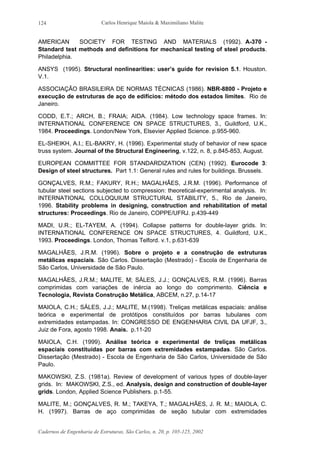 Carlos Henrique Maiola & Maximiliano Malite
Cadernos de Engenharia de Estruturas, São Carlos, n. 20, p. 105-125, 2002
124
AMERICAN SOCIETY FOR TESTING AND MATERIALS (1992). A-370 -
Standard test methods and definitions for mechanical testing of steel products.
Philadelphia.
ANSYS (1995). Structural nonlinearities: user’s guide for revision 5.1. Houston.
V.1.
ASSOCIAÇÃO BRASILEIRA DE NORMAS TÉCNICAS (1986). NBR-8800 - Projeto e
execução de estruturas de aço de edifícios: método dos estados limites. Rio de
Janeiro.
CODD, E.T.; ARCH, B.; FRAIA; AIDA. (1984). Low technology space frames. In:
INTERNATIONAL CONFERENCE ON SPACE STRUCTURES, 3., Guildford, U.K.,
1984. Proceedings. London/New York, Elsevier Applied Science. p.955-960.
EL-SHEIKH, A.I.; EL-BAKRY, H. (1996). Experimental study of behavior of new space
truss system. Journal of the Structural Engineering, v.122, n. 8, p.845-853, August.
EUROPEAN COMMITTEE FOR STANDARDIZATION (CEN) (1992). Eurocode 3:
Design of steel structures. Part 1.1: General rules and rules for buildings. Brussels.
GONÇALVES, R.M.; FAKURY, R.H.; MAGALHÃES, J.R.M. (1996). Performance of
tubular steel sections subjected to compression: theoretical-experimental analysis. In:
INTERNATIONAL COLLOQUIUM STRUCTURAL STABILITY, 5., Rio de Janeiro,
1996. Stability problems in designing, construction and rehabilitation of metal
structures: Proceedings. Rio de Janeiro, COPPE/UFRJ. p.439-449
MADI, U.R.; EL-TAYEM, A. (1994). Collapse patterns for double-layer grids. In:
INTERNATIONAL CONFERENCE ON SPACE STRUCTURES, 4. Guildford, U.K.,
1993. Proceedings. London, Thomas Telford. v.1, p.631-639
MAGALHÃES, J.R.M. (1996). Sobre o projeto e a construção de estruturas
metálicas espaciais. São Carlos. Dissertação (Mestrado) - Escola de Engenharia de
São Carlos, Universidade de São Paulo.
MAGALHÃES, J.R.M.; MALITE, M; SÁLES, J.J.; GONÇALVES, R.M. (1996). Barras
comprimidas com variações de inércia ao longo do comprimento. Ciência e
Tecnologia, Revista Construção Metálica, ABCEM, n.27, p.14-17
MAIOLA, C.H.; SÁLES, J.J.; MALITE, M.(1998). Treliças metálicas espaciais: análise
teórica e experimental de protótipos constituídos por barras tubulares com
extremidades estampadas. In: CONGRESSO DE ENGENHARIA CIVIL DA UFJF, 3.,
Juiz de Fora, agosto 1998. Anais. p.11-20
MAIOLA, C.H. (1999). Análise teórica e experimental de treliças metálicas
espaciais constituídas por barras com extremidades estampadas. São Carlos.
Dissertação (Mestrado) - Escola de Engenharia de São Carlos, Universidade de São
Paulo.
MAKOWSKI, Z.S. (1981a). Review of development of various types of double-layer
grids. In: MAKOWSKI, Z.S., ed. Analysis, design and construction of double-layer
grids. London, Applied Science Publishers. p.1-55.
MALITE, M.; GONÇALVES, R. M.; TAKEYA, T.; MAGALHÃES, J. R. M.; MAIOLA, C.
H. (1997). Barras de aço comprimidas de seção tubular com extremidades
 