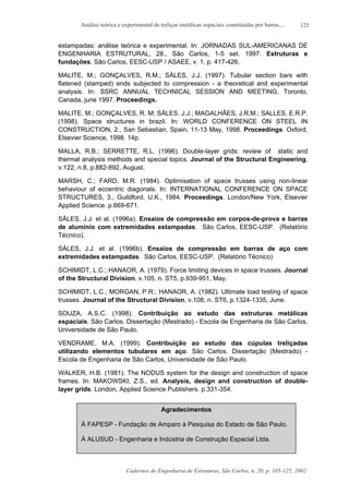 Análise teórica e experimental de treliças metálicas espaciais constituídas por barras....
Cadernos de Engenharia de Estruturas, São Carlos, n. 20, p. 105-125, 2002
125
estampadas: análise teórica e experimental. In: JORNADAS SUL-AMERICANAS DE
ENGENHARIA ESTRUTURAL, 28., São Carlos, 1-5 set. 1997. Estruturas e
fundações. São Carlos, EESC-USP / ASAEE, v. 1, p. 417-426.
MALITE, M.; GONÇALVES, R.M.; SÁLES, J.J. (1997). Tubular section bars with
flatened (stamped) ends subjected to compression - a theoretical and experimental
analysis. In: SSRC ANNUAL TECHNICAL SESSION AND MEETING, Toronto,
Canada, june 1997. Proceedings.
MALITE, M.; GONÇALVES, R. M; SÁLES. J.J.; MAGALHÃES, J.R.M.; SALLES, E.R.P.
(1998). Space structures in brazil. In: WORLD CONFERENCE ON STEEL IN
CONSTRUCTION, 2., San Sebastian, Spain, 11-13 May, 1998. Proceedings. Oxford,
Elsevier Science, 1998. 14p.
MALLA, R.B.; SERRETTE, R.L. (1996). Double-layer grids: review of static and
thermal analysis methods and special topics. Journal of the Structural Engineering,
v.122, n.8, p.882-892, August.
MARSH, C.; FARD, M.R. (1984). Optimisation of space trusses using non-linear
behaviour of eccentric diagonals. In: INTERNATIONAL CONFERENCE ON SPACE
STRUCTURES, 3., Guildford, U.K., 1984. Proceedings. London/New York, Elsevier
Applied Science. p.669-671.
SÁLES, J.J. et al. (1996a). Ensaios de compressão em corpos-de-prova e barras
de alumínio com extremidades estampadas. São Carlos, EESC-USP. (Relatório
Técnico).
SÁLES, J.J. et al. (1996b). Ensaios de compressão em barras de aço com
extremidades estampadas. São Carlos, EESC-USP. (Relatório Técnico)
SCHIMIDT, L.C.; HANAOR, A. (1979). Force limiting devices in space trusses. Journal
of the Structural Division, v.105, n. ST5, p.939-951, May.
SCHIMIDT, L.C.; MORGAN, P.R.; HANAOR, A. (1982). Ultimate load testing of space
trusses. Journal of the Structural Division, v.108, n. ST6, p.1324-1335, June.
SOUZA, A.S.C. (1998). Contribuição ao estudo das estruturas metálicas
espaciais. São Carlos. Dissertação (Mestrado) - Escola de Engenharia de São Carlos,
Universidade de São Paulo.
VENDRAME. M.A. (1999). Contribuição ao estudo das cúpulas treliçadas
utilizando elementos tubulares em aço. São Carlos. Dissertação (Mestrado) -
Escola de Engenharia de São Carlos, Universidade de São Paulo.
WALKER, H.B. (1981). The NODUS system for the design and construction of space
frames. In: MAKOWSKI, Z.S., ed. Analysis, design and construction of double-
layer grids. London, Applied Science Publishers. p.331-354.
Agradecimentos
À FAPESP - Fundação de Amparo à Pesquisa do Estado de São Paulo.
À ALUSUD - Engenharia e Indústria de Construção Espacial Ltda.
 