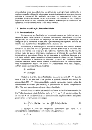 Análise da segurança no projeto de estruturas: método dos estados limites
Cadernos de Engenharia de Estruturas, São Carlos, n. 20, p. 1-32, 2002
9
uma estrutura e sua capacidade real são difíceis de serem previstas exatamente, e
qualquer previsão está sujeita a incertezas, a garantia absoluta da segurança de uma
estrutura é impossível. Na realidade, segurança (ou desempenho) podem ser
garantidos somente em termos da probabilidade de que a resistência disponível (ou
capacidade estrutural) será suficiente para resistir à máxima ação ou combinação de
ações que poderá ocorrer durante a vida útil da estrutura.
2.2 Análise e verificação de confiabilidade
2.2.1 Problema básico
Problemas de confiabilidade em engenharia podem ser definidos como a
determinação da capacidade de um sistema que atenda a determinadas condições
(exigências). Na consideração da segurança de uma estrutura, a preocupação é
assegurar que a resistência da estrutura seja suficiente para suportar a atuação da
máxima ação ou combinação de ações durante a sua vida útil.
Na realidade, a determinação da resistência disponível bem como da máxima
solicitação da estrutura não são problemas simples. Estimativas e previsões são
sempre necessárias para estes tipos de problemas, incertezas são inevitáveis pela
simples razão de que as informações relativas aos problemas de engenharia são
invariavelmente incompletas. Diante de tais incertezas, a resistência disponível e a
solicitação real não podem ser determinadas precisamente, elas podem ser descritas
como pertencentes a determinados intervalos, podendo ser modeladas como
variáveis aleatórias. Nestes termos, portanto, a confiabilidade de um sistema pode ser
mais realisticamente medida em termos de probabilidade. Para esta proposta,
definem-se as seguintes variáveis aleatórias:
X = resistência
Y = solicitação
O objetivo da análise de confiabilidade é assegurar o evento ( )X Y> durante
toda a vida útil da estrutura. Esta garantia é possível somente em termos da
probabilidade ( )P X Y> . Esta probabilidade, portanto, representa a medida realista da
confiabilidade do sistema (da estrutura); a probabilidade do evento complementar
( )X Y< é a correspondente medida da não confiabilidade.
Assumindo no momento, que as distribuições de probabilidade necessárias de
X e Y são disponíveis, isto é, ( )F xX ou ( )fX x e ( )F yY ou ( )fY y são conhecidas. Se
as variáveis X e Y são contínuas e não correlacionadas, as probabilidades desejadas
podem então ser formuladas como segue:
( ) ( )p F y yF X=
∞
∫ fY dy
0
ou ( )[ ] ( )p F x xF Y= −
∞
∫ 1
0
f X dx (5)
A equação 4 pode ser interpretada graficamente pela figura 3. A
correspondente probabilidade de bom desempenho, portanto, é:
pS = 1 - pF (6)
 