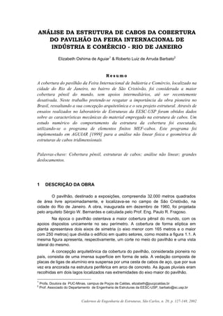 Cadernos de Engenharia de Estruturas, São Carlos, n. 20, p. 127-148, 2002
ANÁLISE DA ESTRUTURA DE CABOS DA COBERTURA
DO PAVILHÃO DA FEIRA INTERNACIONAL DE
INDÚSTRIA E COMÉRCIO - RIO DE JANEIRO
Elizabeth Oshima de Aguiar1
& Roberto Luiz de Arruda Barbato2
R e s u m o
A cobertura do pavilhão da Feira Internacional de Indústria e Comércio, localizado na
cidade do Rio de Janeiro, no bairro de São Cristóvão, foi considerada a maior
cobertura pênsil do mundo, sem apoios intermediários, até ser recentemente
desativada. Neste trabalho pretende-se resgatar a importância da obra pioneira no
Brasil, ressaltando a sua concepção arquitetônica e o seu projeto estrutural. Através de
ensaios realizados no laboratório de Estruturas da EESC-USP foram obtidos dados
sobre as características mecânicas do material empregado na estrutura de cabos. Um
estudo numérico do comportamento da estrutura da cobertura foi executada,
utilizando-se o programa de elementos finitos MEF-cabos. Este programa foi
implementado em AGUIAR [1999] para a análise não linear física e geométrica de
estruturas de cabos tridimensionais.
Palavras-chave: Cobertura pênsil, estruturas de cabos; análise não linear; grandes
deslocamentos.
1 DESCRIÇÃO DA OBRA
O pavilhão, destinado a exposições, compreendia 32.000 metros quadrados
de área livre aproximadamente, e localizava-se no campo de São Cristóvão, na
cidade do Rio de Janeiro. A obra, inaugurada em dezembro de 1960, foi projetada
pelo arquiteto Sérgio W. Bernardes e calculada pelo Prof. Eng. Paulo R. Fragoso.
Na época o pavilhão ostentava a maior cobertura pênsil do mundo, com os
apoios dispostos unicamente no seu perímetro. A cobertura de forma elíptica em
planta apresentava dois eixos de simetria (o eixo menor com 165 metros e o maior
com 250 metros) que dividia o edifício em quatro setores, como mostra a figura 1.1. A
mesma figura apresenta, respectivamente, um corte no meio do pavilhão e uma vista
lateral do mesmo.
A concepção arquitetônica da cobertura do pavilhão, considerada pioneira no
país, consistia de uma imensa superfície em forma de sela. A vedação composta de
placas de ligas de alumínio era suspensa por uma cesta de cabos de aço, que por sua
vez era ancorada na estrutura periférica em arco de concreto. As águas pluviais eram
recolhidas em dois lagos localizados nas extremidades do eixo maior do pavilhão.
1
Profa. Doutora da PUC-Minas, campus de Poços de Caldas, elizabeth@pucpcaldas.br
2
Prof. Associado do Departamento de Engenharia de Estruturas da EESC-USP, barbato@sc.usp.br
 