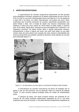 Análise da estrutura de cabos da cobertura do pavilhão da Feira Internacional de ...
Cadernos de Engenharia de Estruturas, São Carlos, n. 20, p. 127-148, 2002
129
2 ASPECTOS ESTRUTURAIS
A super-estrutura de concreto compunha-se basicamente de dois grandes
arcos parabólicos inclinados, apoiados em 52 pilares (distanciados de eixo a eixo de
8,33 m a 8,50 m), que eram contraventados entre si por lajes de 12 cm de espessura
a cada 4,00 m de altura, em média. Externamente, nas junções dos arcos, foram
construídos dois encontros estruturais de concreto, preenchidos parcialmente com
pedra britada e areia, com a função de resistir aos empuxos ocasionados pela
cobertura. A altura dos arcos variava de 19,20 metros na parte central, e diminuía
para 14,43 metros. Nesta altura, situavam-se duas articulações tipo “Freyssinet” e os
respectivos encontros. Os pilares tinham altura e seções transversais variáveis,
acompanhando a altura e largura dos arcos, que eram mais largos na sua parte
central. Cada vão entre pilares (com exceção dos vãos centrais e extremidades dos
arcos) era preenchido com paredes vazadas de alvenaria, tendo pilaretes de concreto
para amarração (figura 2.1).
Figura 2.1 - (a) Vista externa, (b) vista interna, (c) entrada do Pavilhão de São Cristóvão
A infra-estrutura de concreto compunha-se de blocos de fundação sob os
pilares e sob um dos encontros, que se apoiavam sobre um conjunto de estacas
“Franki”. O outro encontro possuía fundação direta em função de características
locais.
A estrutura de cabos, com dupla curvatura reversa, era composta de um
conjunto de 105 cabos portantes (transversais) espaçados de 2,0 m, que eram
suspensos dos arcos de concreto, e 148 cabos tensores (longitudinais) espaçados de
 