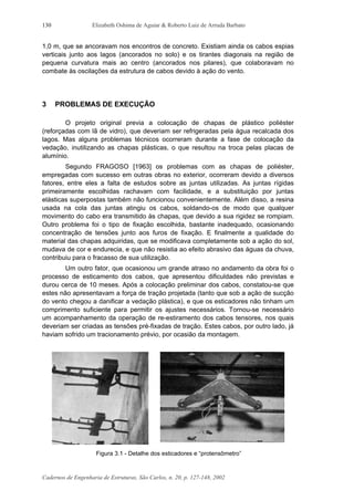 Elizabeth Oshima de Aguiar & Roberto Luiz de Arruda Barbato
Cadernos de Engenharia de Estruturas, São Carlos, n. 20, p. 127-148, 2002
130
1,0 m, que se ancoravam nos encontros de concreto. Existiam ainda os cabos espias
verticais junto aos lagos (ancorados no solo) e os tirantes diagonais na região de
pequena curvatura mais ao centro (ancorados nos pilares), que colaboravam no
combate às oscilações da estrutura de cabos devido à ação do vento.
3 PROBLEMAS DE EXECUÇÃO
O projeto original previa a colocação de chapas de plástico poliéster
(reforçadas com lã de vidro), que deveriam ser refrigeradas pela água recalcada dos
lagos. Mas alguns problemas técnicos ocorreram durante a fase de colocação da
vedação, inutilizando as chapas plásticas, o que resultou na troca pelas placas de
alumínio.
Segundo FRAGOSO [1963] os problemas com as chapas de poliéster,
empregadas com sucesso em outras obras no exterior, ocorreram devido a diversos
fatores, entre eles a falta de estudos sobre as juntas utilizadas. As juntas rígidas
primeiramente escolhidas rachavam com facilidade, e a substituição por juntas
elásticas superpostas também não funcionou convenientemente. Além disso, a resina
usada na cola das juntas atingiu os cabos, soldando-os de modo que qualquer
movimento do cabo era transmitido às chapas, que devido a sua rigidez se rompiam.
Outro problema foi o tipo de fixação escolhida, bastante inadequado, ocasionando
concentração de tensões junto aos furos de fixação. E finalmente a qualidade do
material das chapas adquiridas, que se modificava completamente sob a ação do sol,
mudava de cor e endurecia, e que não resistia ao efeito abrasivo das águas da chuva,
contribuiu para o fracasso de sua utilização.
Um outro fator, que ocasionou um grande atraso no andamento da obra foi o
processo de esticamento dos cabos, que apresentou dificuldades não previstas e
durou cerca de 10 meses. Após a colocação preliminar dos cabos, constatou-se que
estes não apresentavam a força de tração projetada (tanto que sob a ação de sucção
do vento chegou a danificar a vedação plástica), e que os esticadores não tinham um
comprimento suficiente para permitir os ajustes necessários. Tornou-se necessário
um acompanhamento da operação de re-estiramento dos cabos tensores, nos quais
deveriam ser criadas as tensões pré-fixadas de tração. Estes cabos, por outro lado, já
haviam sofrido um tracionamento prévio, por ocasião da montagem.
Figura 3.1 - Detalhe dos esticadores e “protensômetro”
 