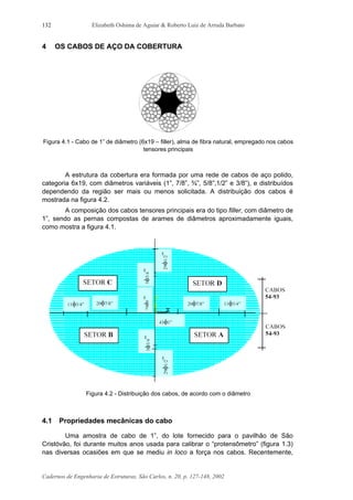 Elizabeth Oshima de Aguiar & Roberto Luiz de Arruda Barbato
Cadernos de Engenharia de Estruturas, São Carlos, n. 20, p. 127-148, 2002
132
4 OS CABOS DE AÇO DA COBERTURA
Figura 4.1 - Cabo de 1” de diâmetro (6x19 – filler), alma de fibra natural, empregado nos cabos
tensores principais
A estrutura da cobertura era formada por uma rede de cabos de aço polido,
categoria 6x19, com diâmetros variáveis (1”, 7/8”, ¾”, 5/8”,1/2” e 3/8”), e distribuídos
dependendo da região ser mais ou menos solicitada. A distribuição dos cabos é
mostrada na figura 4.2.
A composição dos cabos tensores principais era do tipo filler, com diâmetro de
1”, sendo as pernas compostas de arames de diâmetros aproximadamente iguais,
como mostra a figura 4.1.
Figura 4.2 - Distribuição dos cabos, de acordo com o diâmetro
4.1 Propriedades mecânicas do cabo
Uma amostra de cabo de 1”, do lote fornecido para o pavilhão de São
Cristóvão, foi durante muitos anos usada para calibrar o “protensômetro” (figura 1.3)
nas diversas ocasiões em que se mediu in loco a força nos cabos. Recentemente,
 