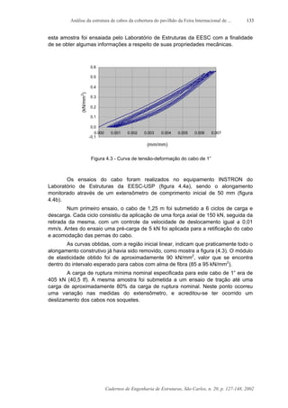 Análise da estrutura de cabos da cobertura do pavilhão da Feira Internacional de ...
Cadernos de Engenharia de Estruturas, São Carlos, n. 20, p. 127-148, 2002
133
esta amostra foi ensaiada pelo Laboratório de Estruturas da EESC com a finalidade
de se obter algumas informações a respeito de suas propriedades mecânicas.
-0.1
0.0
0.1
0.2
0.3
0.4
0.5
0.6
0.000 0.001 0.002 0.003 0.004 0.005 0.006 0.007
(mm/mm)
(kN/mm2
)
Figura 4.3 - Curva de tensão-deformação do cabo de 1”
Os ensaios do cabo foram realizados no equipamento INSTRON do
Laboratório de Estruturas da EESC-USP (figura 4.4a), sendo o alongamento
monitorado através de um extensômetro de comprimento inicial de 50 mm (figura
4.4b).
Num primeiro ensaio, o cabo de 1,25 m foi submetido a 6 ciclos de carga e
descarga. Cada ciclo consistiu da aplicação de uma força axial de 150 kN, seguida da
retirada da mesma, com um controle da velocidade de deslocamento igual a 0,01
mm/s. Antes do ensaio uma pré-carga de 5 kN foi aplicada para a retificação do cabo
e acomodação das pernas do cabo.
As curvas obtidas, com a região inicial linear, indicam que praticamente todo o
alongamento construtivo já havia sido removido, como mostra a figura (4.3). O módulo
de elasticidade obtido foi de aproximadamente 90 kN/mm2
, valor que se encontra
dentro do intervalo esperado para cabos com alma de fibra (85 a 95 kN/mm2
).
A carga de ruptura mínima nominal especificada para este cabo de 1” era de
405 kN (40,5 tf). A mesma amostra foi submetida a um ensaio de tração até uma
carga de aproximadamente 80% da carga de ruptura nominal. Neste ponto ocorreu
uma variação nas medidas do extensômetro, e acreditou-se ter ocorrido um
deslizamento dos cabos nos soquetes.
 