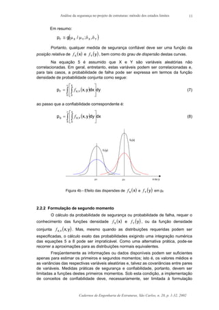 Análise da segurança no projeto de estruturas: método dos estados limites
Cadernos de Engenharia de Estruturas, São Carlos, n. 20, p. 1-32, 2002
11
Em resumo:
( )p gF X Y X Y≅ µ µ δ δ/ ; ,
Portanto, qualquer medida de segurança confiável deve ser uma função da
posição relativa de ( )fX x e ( )fY y , bem como do grau de dispersão destas curvas.
Na equação 5 é assumido que X e Y são variáveis aleatórias não
correlacionadas. Em geral, entretanto, estas variáveis podem ser correlacionadas e,
para tais casos, a probabilidade de falha pode ser expressa em termos da função
densidade de probabilidade conjunta como segue:
( ) dydxy,xp
0
y
0
YX,F ∫ ∫
∞








= f (7)
ao passo que a confiabilidade correspondente é:
( ) dxdyy,xp
0
x
0
YX,S ∫ ∫
∞






= f (8)
x ou yµY µX
fY(y)
fX(x)
Figura 4b - Efeito das dispersões de ( )fX x e ( )fY y em pF
2.2.2 Formulação de segundo momento
O cálculo da probabilidade de segurança ou probabilidade de falha, requer o
conhecimento das funções densidade ( )fX x e ( )fY y , ou da função densidade
conjunta ( )fX,Y x,y . Mas, mesmo quando as distribuições requeridas podem ser
especificadas, o cálculo exato das probabilidades exigindo uma integração numérica
das equações 5 a 8 pode ser impraticável. Como uma alternativa prática, pode-se
recorrer a aproximações para as distribuições normais equivalentes.
Freqüentemente as informações ou dados disponíveis podem ser suficientes
apenas para estimar os primeiros e segundos momentos; isto é, os valores médios e
as variâncias das respectivas variáveis aleatórias e, talvez as covariâncias entre pares
de variáveis. Medidas práticas de segurança e confiabilidade, portanto, devem ser
limitadas a funções destes primeiros momentos. Sob esta condição, a implementação
de conceitos de confiabilidade deve, necessariamente, ser limitada à formulação
 