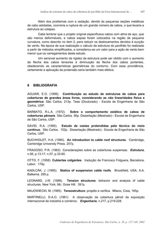 Análise da estrutura de cabos da cobertura do pavilhão da Feira Internacional de ...
Cadernos de Engenharia de Estruturas, São Carlos, n. 20, p. 127-148, 2002
147
Além dos problemas com a vedação, devido às pequenas seções metálicas
de cabo adotadas, ocorreria a ruptura de um grande número de cabos, o que levaria a
estrutura ao colapso.
Cabe lembrar que o projeto original especificava cabos com alma de aço, que
são menos deformáveis, e cabos espias foram colocados na região de pequena
curvatura, como descrito no item 2, para reduzir os deslocamentos devidos à sucção
de vento. Na época de sua realização o cálculo da estrutura do pavilhão foi realizada
a partir de métodos simplificados, e considerou-se um valor para a ação de vento bem
menor que os carregamentos deste estudo.
Um sensível aumento da rigidez da estrutura pode ser obtido com o aumento
da flecha dos cabos tensores e diminuição da flecha dos cabos portantes,
obedecendo as características geométricas do contorno. Com essa providência,
certamente a aplicação da protensão seria também mais efetiva.
6 BIBLIOGRAFIA
AGUIAR, E.O. (1999). Contribuição ao estudo de estruturas de cabos para
coberturas de grandes áreas livres, considerando as não linearidades física e
geométrica. São Carlos. 213p. Tese (Doutorado) - Escola de Engenharia de São
Carlos, USP.
BARBATO, R.L.A. (1972). Sobre o comportamento estático de cabos de
coberturas pênseis. São Carlos. 90p. Dissertação (Mestrado) - Escola de Engenharia
de São Carlos, USP.
DAVID, R.A. (1995). Estudo de cestas protendidas pela técnica do meio
contínuo. São Carlos. 102p. Dissertação (Mestrado) - Escola de Engenharia de São
Carlos, USP.
BUCHHOLDT, H.A. (1985). An introduction to cable roof structures. Cambridge,
Cambridge University Press. 257p.
FRAGOSO, P.R. (1963) Considerações sobre as coberturas suspensas. Estrutura,
n.56, p.13-17, n.57, p.33-60.
OTTO, F. (1958). Cubiertas colgantes. tradução de Francisco Folguera, Barcelona,
Labor. 170p.
KADLCÁK, J. (1995). Statics of suspension cable roofs. Brookfield, USA, A.A.
Balkema. 295 p.
LEONARD, J.W. (1988). Tension structures: behavior and analysis of cable
structures. New York, Mc. Graw Hill. 391p.
MAJOWIECKI, M. (1985). Tensostrutture: projetto e verifica. Milano, Cisia, 165p.
MARTINELLI, D.A.O. (1961) A observação da cobertura pênsil da exposição
internacional da indústria e comércio. Engenharia, n.217, p.219-228.
 