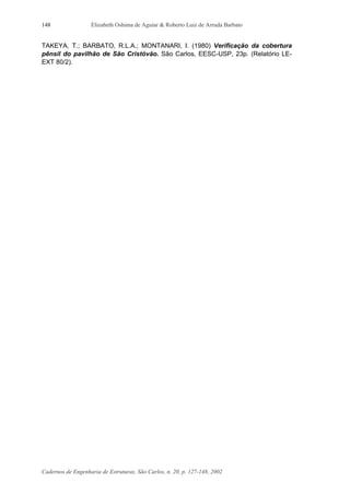 Elizabeth Oshima de Aguiar & Roberto Luiz de Arruda Barbato
Cadernos de Engenharia de Estruturas, São Carlos, n. 20, p. 127-148, 2002
148
TAKEYA, T.; BARBATO, R.L.A.; MONTANARI, I. (1980) Verificação da cobertura
pênsil do pavilhão de São Cristóvão. São Carlos, EESC-USP, 23p. (Relatório LE-
EXT 80/2).
 
