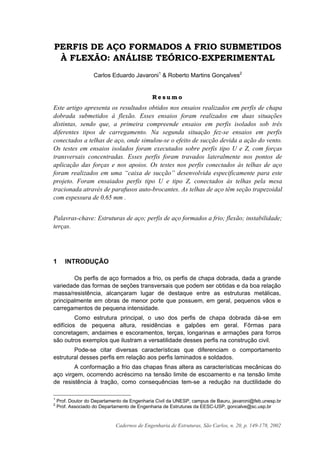 Cadernos de Engenharia de Estruturas, São Carlos, n. 20, p. 149-178, 2002
PERFIS DE AÇO FORMADOS A FRIO SUBMETIDOS
À FLEXÃO: ANÁLISE TEÓRICO-EXPERIMENTAL
Carlos Eduardo Javaroni1
& Roberto Martins Gonçalves2
R e s u m o
Este artigo apresenta os resultados obtidos nos ensaios realizados em perfis de chapa
dobrada submetidos à flexão. Esses ensaios foram realizados em duas situações
distintas, sendo que, a primeira compreende ensaios em perfis isolados sob três
diferentes tipos de carregamento. Na segunda situação fez-se ensaios em perfis
conectados a telhas de aço, onde simulou-se o efeito de sucção devida a ação do vento.
Os testes em ensaios isolados foram executados sobre perfis tipo U e Z, com forças
transversais concentradas. Esses perfis foram travados lateralmente nos pontos de
aplicação das forças e nos apoios. Os testes nos perfis conectados às telhas de aço
foram realizados em uma “caixa de sucção” desenvolvida especificamente para este
projeto. Foram ensaiados perfis tipo U e tipo Z, conectados às telhas pela mesa
tracionada através de parafusos auto-brocantes. As telhas de aço têm seção trapezoidal
com espessura de 0,65 mm .
Palavras-chave: Estruturas de aço; perfis de aço formados a frio; flexão; instabilidade;
terças.
1 INTRODUÇÃO
Os perfis de aço formados a frio, os perfis de chapa dobrada, dada a grande
variedade das formas de seções transversais que podem ser obtidas e da boa relação
massa/resistência, alcançaram lugar de destaque entre as estruturas metálicas,
principalmente em obras de menor porte que possuem, em geral, pequenos vãos e
carregamentos de pequena intensidade.
Como estrutura principal, o uso dos perfis de chapa dobrada dá-se em
edifícios de pequena altura, residências e galpões em geral. Fôrmas para
concretagem, andaimes e escoramentos, terças, longarinas e armações para forros
são outros exemplos que ilustram a versatilidade desses perfis na construção civil.
Pode-se citar diversas características que diferenciam o comportamento
estrutural desses perfis em relação aos perfis laminados e soldados.
A conformação a frio das chapas finas altera as características mecânicas do
aço virgem, ocorrendo acréscimo na tensão limite de escoamento e na tensão limite
de resistência à tração, como consequências tem-se a redução na ductilidade do
1
Prof. Doutor do Departamento de Engenharia Civil da UNESP, campus de Bauru, javaroni@feb.unesp.br
2
Prof. Associado do Departamento de Engenharia de Estruturas da EESC-USP, goncalve@sc.usp.br
 