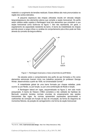 Carlos Eduardo Javaroni & Roberto Martins Gonçalves
Cadernos de Engenharia de Estruturas, São Carlos, n.20, p.149-178, 2002
150
material e o surgimento de tensões residuais. Esses efeitos são mais pronunciados na
região dos cantos dobrados.
A pequena espessura das chapas utilizadas resulta em elevada relação
largura/espessura dos elementos planos que compõe a seção transversal. Os perfis
assim obtidos estão sujeitos à flambagem local dos elementos que compõem a sua
seção transversal como ilustra-se na figura 1. Isto não representa, em geral, o
esgotamento da capacidade resistente da barra. A teoria da instabilidade de chapas
permite prever a carga crítica e a análise do comportamento pós-crítico pode ser feita
através do conceito da largura efetiva.
A
Corte A
M
M
Figura 1 - Flambagem local para a mesa comprimida do perfil fletido
Os estudos sobre o comportamento dos perfis de aço formados a frio como
elementos estruturais tiveram início nos trabalhos pioneiros do professor George
Winter, desenvolvidos a partir de 1939, na Universidade Cornell.3
A instabilidade global de uma barra formada por chapas esbeltas, pode
ocorrer ou por flexão, ou por torção, ou por uma combinação de flexão e torção.
A flambagem lateral em vigas, esquematizada na figura 2, tem sido muito
pesquisada. A teoria de Vlassov (1962) considera a não validade da hipótese de
Bernoulli, surgindo tensões normais oriundas do empenamento das seções
transversais das vigas. As normas apresentam expressões aproximadas e
coeficientes de correção em função do tipo de vinculação, da forma do diagrama de
momentos fletores, da posição do carregamento e da forma da seção transversal.
3
YU, W. W. (1985) Cold formed steel design. New York: Wiley-Interscience. 545p.
 
