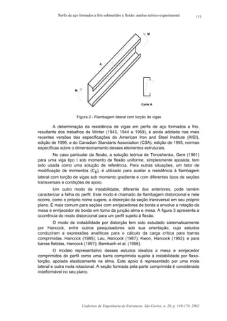Perfis de aço formados a frio submetidos à flexão: análise teórico-experimental
Cadernos de Engenharia de Estruturas, São Carlos, n. 20, p. 149-178, 2002
151
A
M
M
Corte A
Figura 2 - Flambagem lateral com torção de vigas
A determinação da resistência de vigas em perfis de aço formados a frio,
resultante dos trabalhos de Winter (1943, 1944 e 1959), é ainda adotada nas mais
recentes versões das especificações do American Iron and Steel Institute (AISI),
edição de 1996, e do Canadian Standarts Association (CSA), edição de 1995, normas
específicas sobre o dimensionamento desses elementos estruturais.
No caso particular da flexão, a solução teórica de Timoshenko, Gere (1961)
para uma viga tipo I sob momento de flexão uniforme, simplesmente apoiada, tem
sido usada como uma solução de referência. Para outras situações, um fator de
modificação de momentos (Cb), é utilizado para avaliar a resistência à flambagem
lateral com torção de vigas sob momento gradiente e com diferentes tipos de seções
transversais e condições de apoio.
Um outro modo de instabilidade, diferente dos anteriores, pode tamém
caracterizar a falha do perfil. Este modo é chamado de flambagem distorcional e nele
ocorre, como o próprio nome sugere, a distorção da seção transversal em seu próprio
plano. É mais comum para seções com enrijecedores de borda e envolve a rotação da
mesa e enrijecedor de borda em torno da junção alma e mesa. A figura 3 apresenta a
ocorrência do modo distorcional para um perfil sujeito à flexão.
O modo de instabilidade por distorção tem sido estudado sistematicamente
por Hancock, entre outros pesquisadores sob sua orientação, cujo estudos
conduziram a expressões analíticas para o cálculo da carga crítica para barras
comprimidas, Hancock (1985); Lau, Hancock (1987); Kwon, Hancock (1992); e para
barras fletidas, Hancock (1997); Bambach et al. (1998).
O modelo representativo desses estudos idealiza a mesa e enrijecedor
comprimidos do perfil como uma barra comprimida sujeita à instabilidade por flexo-
torção, apoiada elasticamente na alma. Este apoio é representado por uma mola
lateral e outra mola rotacional. A seção formada pela parte comprimida é considerada
indeformável no seu plano.
 