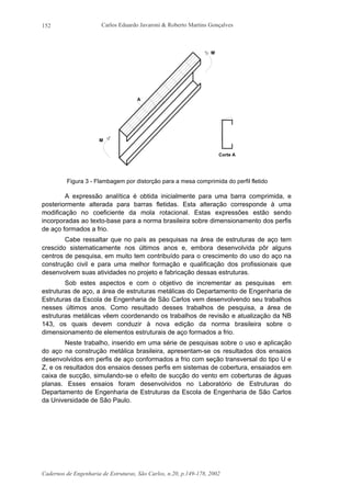 Carlos Eduardo Javaroni & Roberto Martins Gonçalves
Cadernos de Engenharia de Estruturas, São Carlos, n.20, p.149-178, 2002
152
Corte A
M
M
A
Figura 3 - Flambagem por distorção para a mesa comprimida do perfil fletido
A expressão analítica é obtida inicialmente para uma barra comprimida, e
posteriormente alterada para barras fletidas. Esta alteração corresponde à uma
modificação no coeficiente da mola rotacional. Estas expressões estão sendo
incorporadas ao texto-base para a norma brasileira sobre dimensionamento dos perfis
de aço formados a frio.
Cabe ressaltar que no país as pesquisas na área de estruturas de aço tem
crescido sistematicamente nos últimos anos e, embora desenvolvida pôr alguns
centros de pesquisa, em muito tem contribuído para o crescimento do uso do aço na
construção civil e para uma melhor formação e qualificação dos profissionais que
desenvolvem suas atividades no projeto e fabricação dessas estruturas.
Sob estes aspectos e com o objetivo de incrementar as pesquisas em
estruturas de aço, a área de estruturas metálicas do Departamento de Engenharia de
Estruturas da Escola de Engenharia de São Carlos vem desenvolvendo seu trabalhos
nesses últimos anos. Como resultado desses trabalhos de pesquisa, a área de
estruturas metálicas vêem coordenando os trabalhos de revisão e atualização da NB
143, os quais devem conduzir à nova edição da norma brasileira sobre o
dimensionamento de elementos estruturais de aço formados a frio.
Neste trabalho, inserido em uma série de pesquisas sobre o uso e aplicação
do aço na construção metálica brasileira, apresentam-se os resultados dos ensaios
desenvolvidos em perfis de aço conformados a frio com seção transversal do tipo U e
Z, e os resultados dos ensaios desses perfis em sistemas de cobertura, ensaiados em
caixa de sucção, simulando-se o efeito de sucção do vento em coberturas de águas
planas. Esses ensaios foram desenvolvidos no Laboratório de Estruturas do
Departamento de Engenharia de Estruturas da Escola de Engenharia de São Carlos
da Universidade de São Paulo.
 