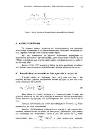 Perfis de aço formados a frio submetidos à flexão: análise teórico-experimental
Cadernos de Engenharia de Estruturas, São Carlos, n. 20, p. 149-178, 2002
155
1035
40
t=0,65
95105
25
Figura 5 - Seção transversal da telha de aço na posição de montagem
4 ASPECTOS TEÓRICOS
Os aspectos teóricos envolvidos no dimensionamento dos elementos
estruturais de aço formados a frio estão fundamentados na teoria da instabilidade por
flexo-torção de barras de seção aberta e parede delgada.
Aqui são apresentadas as equações normalmente empregadas na
determinação da resistência ao momento fletor, como apresentadas na norma do AISI
(1996) e no texto-base para a norma brasileira sobre o dimensionamento dos perfis de
aço formados a frio.
Javaroni (1993, 1999) apresenta e discute os vários aspectos da formulação
teórica para o dimensionamento de perfis formados a frio às solicitações frequentes.
4.1 Resistência ao momento fletor – flambagem lateral com torção
A solução teórica de Timoshenko, Gere (1961), para uma viga “I” sob
momento de flexão uniforme, simplesmente apoiada, equação (1), tem sido usada
como uma solução de referência.






+= 2
t
2
tycr
LGI
EC
1GIEI
L
M ωππ
(1)
Já os efeitos do momento gradiente e as diversas condições de apoio são
ajustadas através de um fator de modificação de momentos aplicado aos resultados
obtidos através da equação (1). Esta aproximação tem sido utilizada há mais de 40
anos.
Fórmulas aproximadas para o fator de modificação de momento, Cb, foram
apresentadas por vários pesquisadores.
Salvadori (1955) resolveu o problema de uma viga tipo “I”, sob momento fletor
constante, também através do método de Raileigh-Ritz, considerando vários termos
nas expressões dos deslocamento lateral e giro. Os valores de Cb foram
recomendados para 2467.0
GIL
EC
t
2
2
≤= ωπ
γ e vigas simplesmente apoiadas.
 