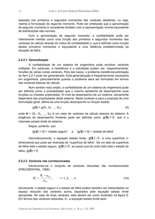 Leila A. de Castro Motta & Maximiliano Malite
Cadernos de Engenharia de Estruturas, São Carlos, n. 20, p. 1-32, 2002
12
baseada nos primeiros e segundos momentos das variáveis aleatórias, ou seja,
restrita à formulação de segundo momento. Pode ser enfatizado que a aproximação
de segundo momento é consistente também com a representação normal equivalente
de distribuições não normais.
Com a aproximação de segundo momento, a confiabilidade pode ser
inteiramente medida como uma função dos primeiros e segundos momentos das
variáveis de cálculo através do índice de confiabilidade β, que é definido como função
destes primeiros momentos e equivalente a uma distância predeterminada da
situação de falha.
2.2.2.1 Generalização
A confiabilidade de um sistema de engenharia pode envolver variáveis
múltiplas. Em particular, a resistência e a solicitação podem ser, respectivamente,
funções de várias outras variáveis. Para tais casos, o problema resistência-solicitação
do item 2.2.1 pode ser generalizado. Esta generalização é freqüentemente necessária
em engenharia, particularmente quando o problema deve ser formulado em termos
das variáveis básicas de cálculo.
Num sentido mais amplo, a confiabilidade de um sistema de engenharia pode
ser definida como a probabilidade que o mesmo apresenta de desempenhar suas
funções ou missões pretendidas. O nível de desempenho de um sistema, obviamente
dependerá das propriedades deste sistema. Neste contexto e para a proposta de uma
formulação geral, define-se uma função desempenho ou função estado:
g(X) = g(X1, X2, …, Xn) (9)
onde X = (X1, X2, …, Xn) é um vetor de variáveis de cálculo básicas do sistema. A
exigência de desempenho limitante pode ser definida como g( ) = 0X , que é o
chamado estado limite do sistema.
Segue, portanto, que:
[g(X) > 0] = “estado seguro” e [g(X) < 0] = “estado de falha”
Geometricamente, a equação estado limite, ( ) 0g =X , é uma superfície n-
dimensional que pode ser chamada de “superfície de falha”. De um lado da superfície
de falha está o estado seguro, g( ) > 0X , ao passo que do outro lado está o estado de
falha, g( ) < 0X .
2.2.2.2 Variáveis não correlacionadas
Introduzindo-se o conjunto de variáveis reduzidas não correlacionadas
(FREUDENTHAL, 1956):
X
X
i
i X
X
i
i
' =
− µ
σ
; i = 1, 2, …, n (10)
obviamente, o estado seguro e o estado de falha podem também ser interpretados no
espaço reduzido das variáveis acima, separados pela equação estado limite
apropriada. No caso de duas variáveis, esta deverá ser como mostrado na figura 5.
Em termos das variáveis reduzidas, X’i, a equação estado limite será:
 